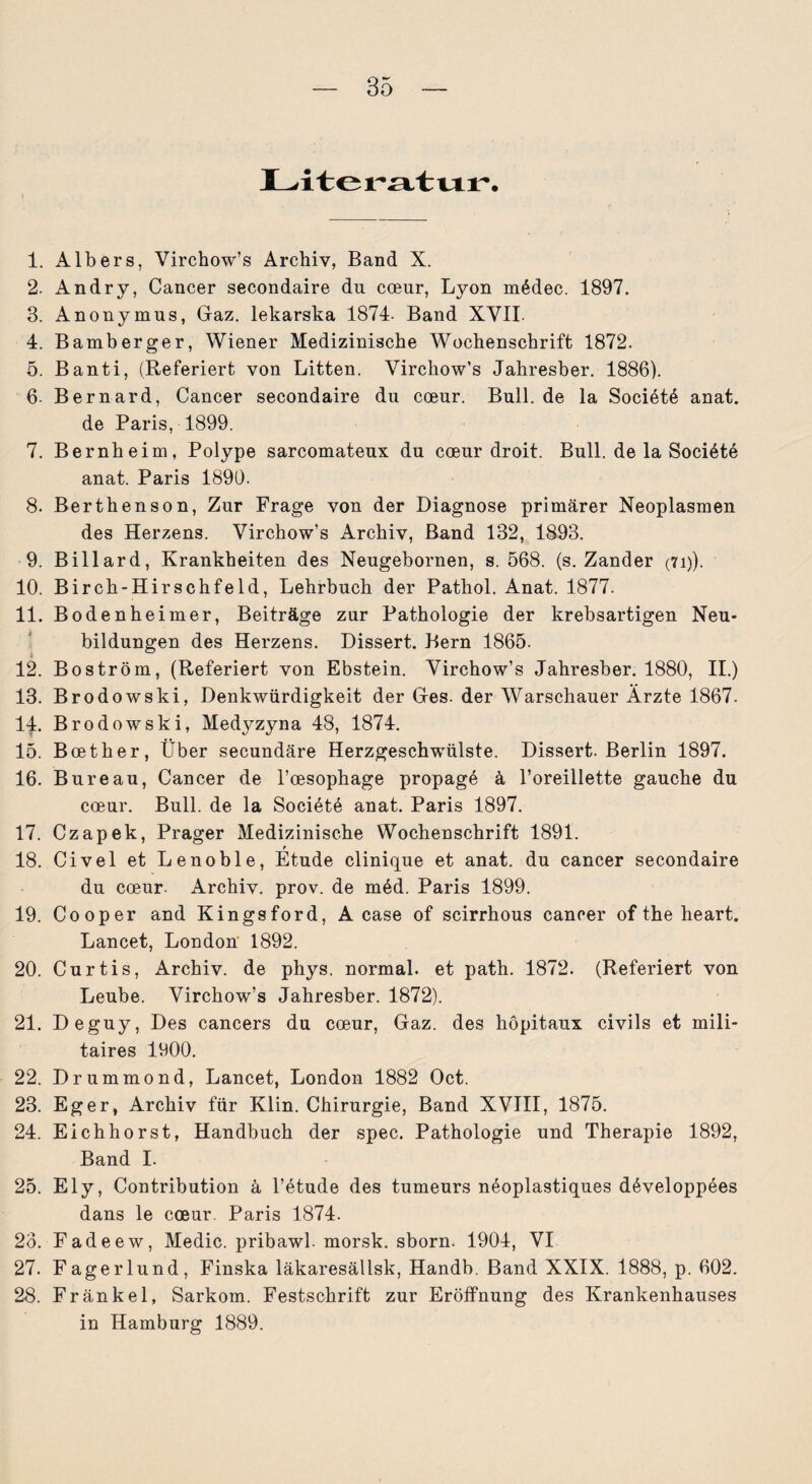 Literatur. 1. Albers, Virchow’s Archiv, Band X. 2. Andry, Cancer secondaire du coeur, Lyon mödec. 1897. 3. Anonymus, Gaz. lekarska 1874. Band XVII. 4. Bamberger, Wiener Medizinische Wochenschrift 1872. 5. Banti, (Referiert von Litten. Virchow’s Jahresber. 1886). 6- Bernard, Cancer secondaire du coeur. Bull, de la Societö anat. de Paris, 1899. 7. Bernheim, Polype sarcomateux du coeur droit. Bull, de la Sociöte anat. Paris 1890. 8. Berthenson, Zur Frage von der Diagnose primärer Neoplasmen des Herzens. Virchow’s Archiv, Band 132, 1893. 9. Billard, Krankheiten des Neugebornen, s. 568. (s. Zander (7i)). 10. Birch-Hirschfeld, Lehrbuch der Pathol. Anat. 1877. 11. Bodenheimer, Beiträge zur Pathologie der krebsartigen Neu¬ bildungen des Herzens. Dissert. Bern 1865. 12. Boström, (Referiert von Ebstein. Virchow’s Jahresber. 1880, II.) 13. Brodowski, Denkwürdigkeit der Ges. der Warschauer Ärzte 1867. 14. Brodowski, Medyzyna 48, 1874. 15. Boether, Über secundäre Herzgeschwülste. Dissert. Berlin 1897. 16. Bureau, Cancer de l’cesophage propage ä l’oreillette gauche du coeur. Bull, de la Societe anat. Paris 1897. 17. Czapek, Prager Medizinische Wochenschrift 1891. 18. Civel et Lenoble, Etüde clinique et anat. du cancer secondaire du coeur. Archiv, prov. de m6d. Paris 1899. 19. Cooper and Kingsford, A case of scirrhous cancer of the heart. Lancet, London 1892. 20. Curtis, Archiv, de phys. normal, et path. 1872. (Referiert von Leube. Virchow’s Jahresber. 1872). 21. Deguy, Des cancers du coeur, Gaz. des höpitaux civils et mili- taires 1900. 22. Drummond, Lancet, London 1882 Oct. 23. Eger, Archiv für Klin. Chirurgie, Band XVIII, 1875. 24. Eichhorst, Handbuch der spec. Pathologie und Therapie 1892, Band I. 25. Ely, Contribution ä l’etude des tumeurs neoplastiques döveloppees dans le coeur. Paris 1874. 23. Fadeew, Medic. pribawl. morsk. sborn. 1904, VI 27. Fagerlund, Finska läkaresällsk, Handb. Band XXIX. 1888, p. 602. 28. Frankel, Sarkom. Festschrift zur Eröffnung des Krankenhauses in Hamburg 1889.