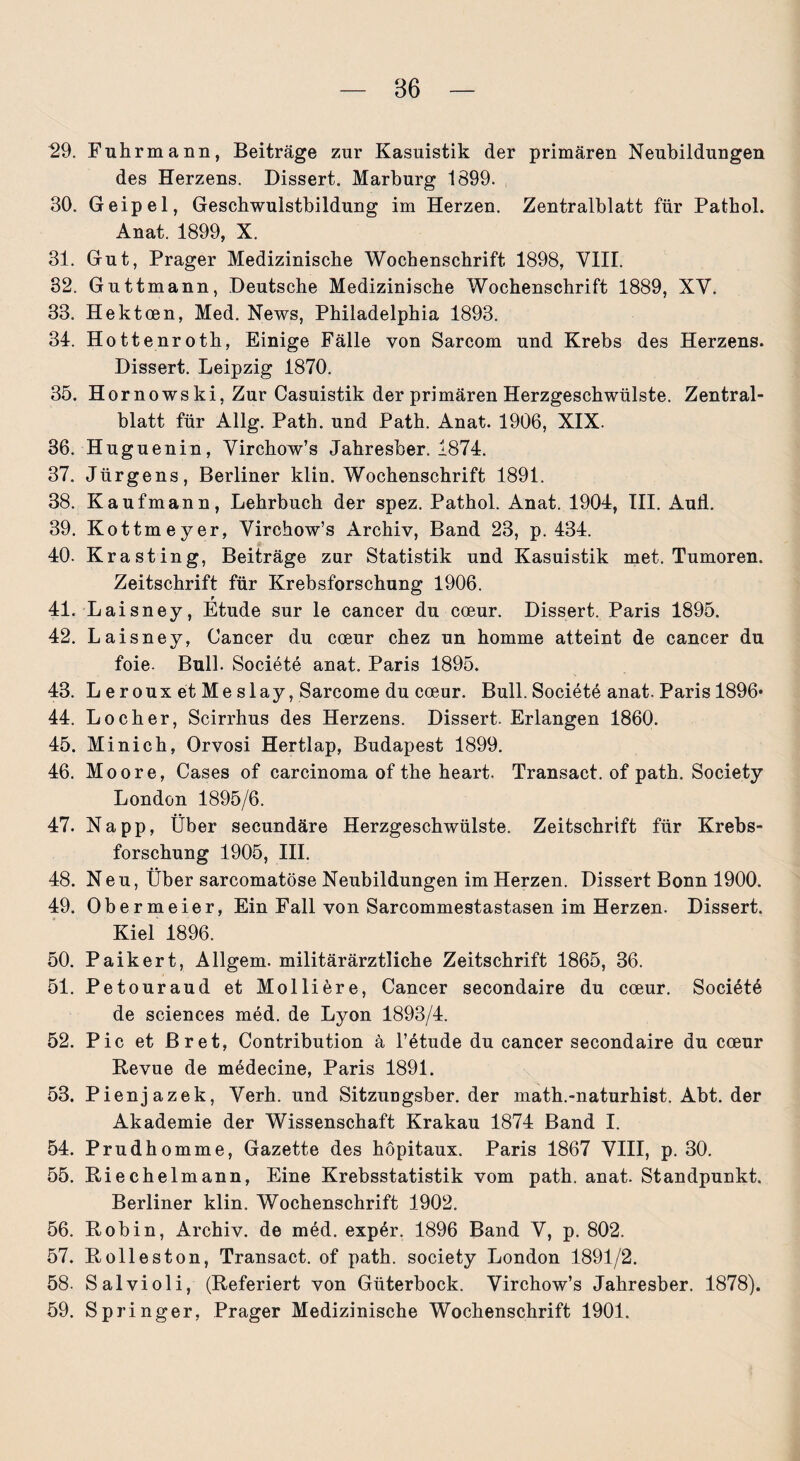 29. Fuhrmann, Beiträge zur Kasuistik der primären Neubildungen des Herzens. Dissert. Marburg 1899. 30. Geipel, Geschwulstbildung im Herzen. Zentralblatt für Pathol. Anat. 1899, X. 31. Gut, Prager Medizinische Wochenschrift 1898, VIII. 32. Guttmann, Deutsche Medizinische Wochenschrift 1889, XV. 33. Hektcen, Med. News, Philadelphia 1893. 34. Hottenroth, Einige Fälle von Sarcom und Krebs des Herzens. Dissert. Leipzig 1870. 35. Hornowski, Zur Casuistik der primären Herzgeschwülste. Zentral¬ blatt für Allg. Path. und Path. Anat. 1906, XIX. 36. Huguenin, Virchow’s Jahresber. 1874. 37. Jürgens, Berliner klin. Wochenschrift 1891. 38. Kaufmann, Lehrbuch der spez. Pathol. Anat. 1904, III. Aull. 39. Kottmeyer, Virchow’s Archiv, Band 23, p. 434. 40. Krasting, Beiträge zur Statistik und Kasuistik met. Tumoren. Zeitschrift für Krebsforschung 1906. 41. Laisney, Etüde sur le cancer du cceur. Dissert. Paris 1895. 42. Laisney, Cancer du coeur chez un homme atteint de cancer du foie. Bull. Societe anat. Paris 1895. 43. L e r oux et Me slay, Sarcome du cceur. Bull. Societe anat. Paris 1896* 44. Locher, Scirrhus des Herzens. Dissert. Erlangen 1860. 45. Minich, Orvosi Hertlap, Budapest 1899. 46. Moore, Gases of carcinoma of the heart. Transact. of path. Society London 1895/6. 47. Na pp, Über secundäre Herzgeschwülste. Zeitschrift für Krebs¬ forschung 1905, III. 48. Neu, Über sarcomatöse Neubildungen im Herzen. Dissert Bonn 1900. 49. Obermeier, Ein Fall von Sarcommestastasen im Herzen. Dissert. Kiel 1896. 50. Paikert, Allgem. militärärztliche Zeitschrift 1865, 36. 51. Petouraud et Molliere, Cancer secondaire du coeur. Society de Sciences med. de Lyon 1893/4. 52. Pic et Br et, Contribution ä l’^tude du cancer secondaire du cceur Revue de medecine, Paris 1891. 53. Pienjazek, Verh. und Sitzungsber. der math.-naturhist. Abt. der Akademie der Wissenschaft Krakau 1874 Band I. 54. Prudhomme, Gazette des höpitaux. Paris 1867 VIII, p. 30. 55. Riechelmann, Eine Krebsstatistik vom path. anat. Standpunkt. Berliner klin. Wochenschrift 1902. 56. Robin, Archiv, de med. exp6r. 1896 Band V, p. 802. 57. Rolleston, Transact. of path. society London 1891/2. 58. Salvioli, (Referiert von Güterbock. Virchow’s Jahresber. 1878). 59. Springer, Prager Medizinische Wochenschrift 1901.