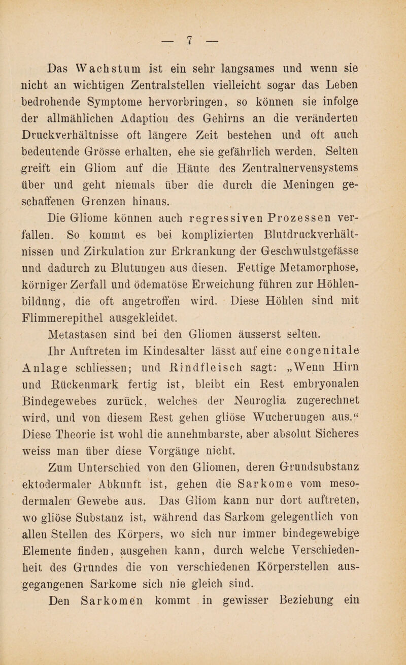 Das Wachstum ist ein sehr langsames und wenn sie nicht an wichtigen Zentralstellen vielleicht sogar das Leben bedrohende Symptome hervorbringen, so können sie infolge der allmählichen Adaption des Gehirns an die veränderten Druckverhältnisse oft längere Zeit bestehen und oft auch bedeutende Grösse erhalten, ehe sie gefährlich werden. Selten greift ein Gliom auf die Häute des Zentralnervensystems über und geht niemals über die durch die Meningen ge¬ schaffenen Grenzen hinaus. Die Gliome können auch regressiven Prozessen ver¬ fallen. So kommt es bei komplizierten Blutdruekverhält- nissen und Zirkulation zur Erkrankung der Geschwulstgefässe und dadurch zu Blutungen aus diesen. Fettige Metamorphose, körniger Zerfall und ödematöse Erweichung führen zur Höhlen¬ bildung, die oft angetroffen wird. Diese Höhlen sind mit Flimmerepithel ausgekleidet. Metastasen sind bei den Gliomen äusserst selten. Ihr Auftreten im Kindesalter lässt auf eine congenitale Anlage schliessen; und Bindfleisch sagt: „Wenn Hirn und Btickenmark fertig ist, bleibt ein Best embryonalen Bindegewebes zurück, welches der Neuroglia zugerechnet wird, und von diesem Best gehen gliöse Wucherungen aus.“ Diese Theorie ist wohl die annehmbarste, aber absolut Sicheres weiss man über diese Vorgänge nicht. Zum Unterschied von den Gliomen, deren Grundsubstanz ektodermaler Abkunft ist, gehen die Sarkome vom meso¬ dermalen Gewebe aus. Das Gliom kann nur dort auftreten, wo gliöse Substanz ist, während das Sarkom gelegentlich von allen Stellen des Körpers, wo sich nur immer bindegewebige Elemente finden, ausgehen kann, durch welche Verschieden¬ heit des Grundes die von verschiedenen Körperstellen aus¬ gegangenen Sarkome sich nie gleich sind. Den Sarkomen kommt in gewisser Beziehung ein