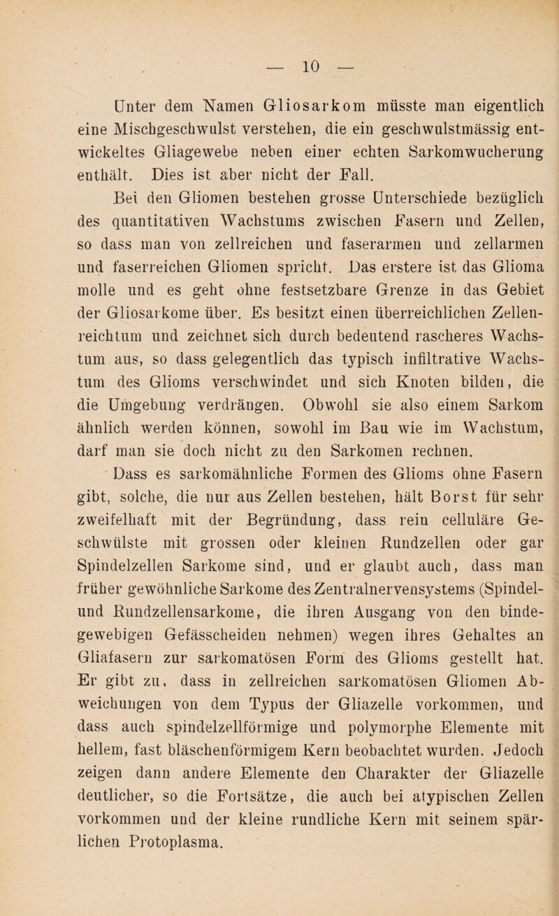 Unter dem Namen Gliosarkom müsste man eigentlich eine Mischgeschwulst verstehen, die ein geschwulstmässig ent¬ wickeltes Gliagewebe neben einer echten Sarkomwucherung enthält. Dies ist aber nicht der Fall. Bei den Gliomen bestehen grosse Unterschiede bezüglich des quantitativen Wachstums zwischen Fasern und Zellen, so dass man von zellreichen und faserarmen und zellarmen und faserreichen Gliomen spricht. Das erstere ist das Glioma molle und es geht ohne festsetzbare Grenze in das Gebiet der Gliosai kome über. Es besitzt einen überreichlichen Zellen¬ reichtum und zeichnet sich durch bedeutend rascheres Wachs¬ tum aus, so dass gelegentlich das typisch infiltrative Wachs¬ tum des Glioms verschwindet und sich Knoten bilden, die die Umgebung verdrängen. Obwohl sie also einem Sarkom ähnlich werden können, sowohl im Bau wie im Wachstum, darf man sie doch nicht zu den Sarkomen rechnen. Dass es sarkomähnliche Formen des Glioms ohne Fasern gibt, solche, die nur aus Zellen bestehen, hält Borst für sehr zweifelhaft mit der Begründung, dass rein cellulare Ge¬ schwülste mit grossen oder kleinen Rundzellen oder gar Spindelzellen Sarkome sind, und er glaubt auch, dass man früher gewöhnliche Sarkome des Zentralnervensystems (Spindel¬ und Rundzellensarkome, die ihren Ausgang von den binde¬ gewebigen Gefässcheiden nehmen) wegen ihres Gehaltes an Gliafasern zur sarkomatösen Form des Glioms gestellt hat. Er gibt zu, dass in zellreichen sarkomatösen Gliomen Ab¬ weichungen von dem Typus der Gliazelle Vorkommen, und dass auch spindelzellförmige und polymorphe Elemente mit hellem, fast bläschenförmigem Kern beobachtet wurden. Jedoch zeigen dann andere Elemente den Charakter der Gliazelle deutlicher, so die Fortsätze, die auch bei atypischen Zellen Vorkommen und der kleine rundliche Kern mit seinem spär¬ lichen Protoplasma.