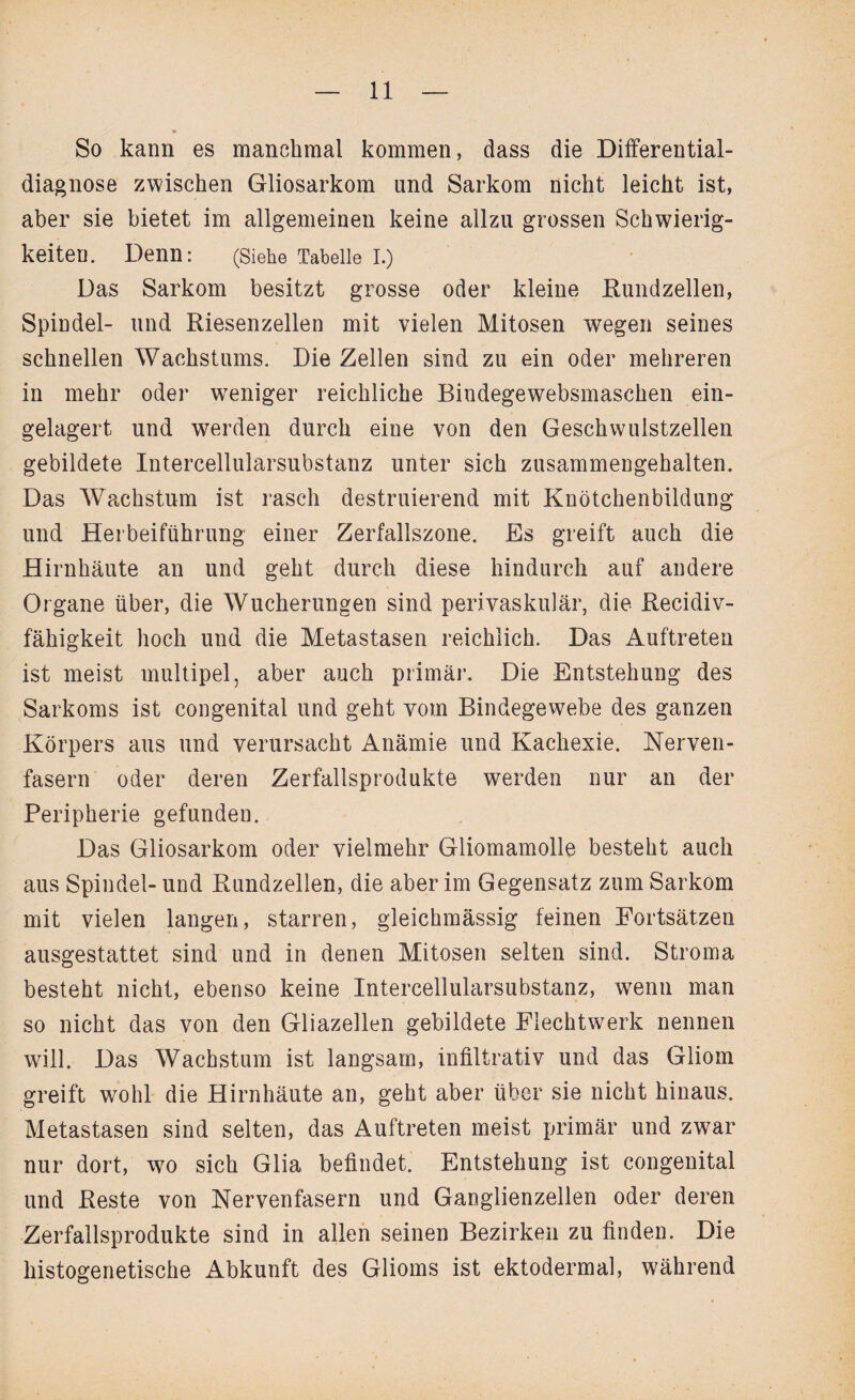 So kann es manchmal kommen, dass die Differential¬ diagnose zwischen Gliosarkom und Sarkom nicht leicht ist, aber sie bietet im allgemeinen keine allzu grossen Schwierig¬ keiten. Denn: (Siehe Tabelle I.) Das Sarkom besitzt grosse oder kleine Rundzellen, Spindel- und Riesenzellen mit vielen Mitosen wegen seines schnellen Wachstums. Die Zellen sind zu ein oder mehreren in mehr oder weniger reichliche Bindegewebsmaschen ein¬ gelagert und werden durch eine von den Geschwuistzellen gebildete Intercellularsubstanz unter sich zusammengehalten. Das Wachstum ist rasch destruierend mit Knötchenbildung und Herbeiführung einer Zerfallszone. Es greift auch die Hirnhäute an und geht durch diese hindurch auf andere Organe über, die Wucherungen sind perivaskulär, die Recidiv- fähigkeit hoch und die Metastasen reichlich. Das Auftreten ist meist multipel, aber auch primär. Die Entstehung des Sarkoms ist congenital und geht vom Bindegewebe des ganzen Körpers aus und verursacht Anämie und Kachexie. Nerven¬ fasern oder deren Zerfallsprodukte werden nur an der Peripherie gefunden. Das Gliosarkom oder vielmehr Gliomamolle besteht auch aus Spindel- und Rundzellen, die aber im Gegensatz zum Sarkom mit vielen langen, starren, gleichmässig feinen Fortsätzen ausgestattet sind und in denen Mitosen selten sind. Stroma besteht nicht, ebenso keine Intercellularsubstanz, wenn man so nicht das von den Gliazellen gebildete Flechtwerk nennen will. Das Wachstum ist langsam, infiltrativ und das Gliom greift wohl die Hirnhäute an, geht aber über sie nicht hinaus. Metastasen sind selten, das Auftreten meist primär und zwar nur dort, wo sich Glia befindet. Entstehung ist congenital und Reste von Nervenfasern und Ganglienzellen oder deren Zerfallsprodukte sind in allen seinen Bezirken zu finden. Die histogenetische Abkunft des Glioms ist ektodermal, während