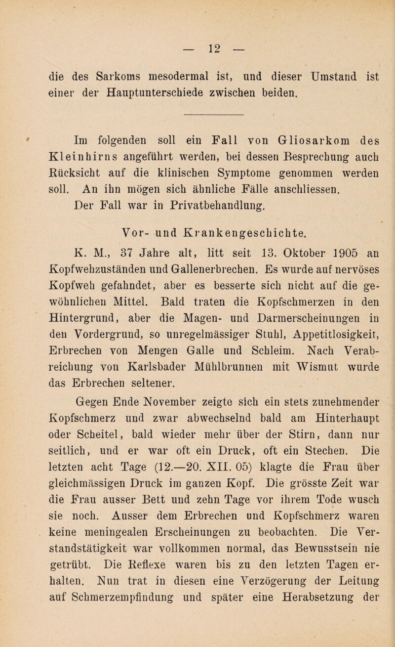 die des Sarkoms mesodermal ist, und dieser Umstand ist einer der Hauptunterschiede zwischen beiden. Im folgenden soll ein Fall von Gliosarkom des Kleinhirns angeführt werden, bei dessen Besprechung auch Rücksicht auf die klinischen Symptome genommen werden soll. An ihn mögen sich ähnliche Fälle anschliessen. Der Fall war in Privatbehandlung. Vor- und Krankengeschichte. K. M., 37 Jahre alt, litt seit 13. Oktober 1905 an Kopfwehzuständen und Gallenerbrechen. Es wurde auf nervöses Kopfweh gefahndet, aber es besserte sich nicht auf die ge¬ wöhnlichen Mittel. Bald traten die Kopfschmerzen in den Hintergrund, aber die Magen- und Darmerscheinungen in den Vordergrund, so unregelmässiger Stuhl, Appetitlosigkeit, Erbrechen von Mengen Galle und Schleim. Nach Verab¬ reichung von Karlsbader Mühlbrunnen mit Wismut wurde das Erbrechen seltener. Gegen Ende November zeigte sich ein stets zunehmender Kopfschmerz und zwar abwechselnd bald am Hinterhaupt oder Scheitel, bald wieder mehr über der Stirn, dann nur seitlich, und er war oft ein Druck, oft ein Stechen. Die letzten acht Tage (12.—20. XII. 05) klagte die Frau über gleichmässigen Druck im ganzen Kopf. Die grösste Zeit war die Frau ausser Bett und zehn Tage vor ihrem Tode wusch sie noch. Ausser dem Erbrechen und Kopfschmerz waren keine meningealen Erscheinungen zu beobachten. Die Ver¬ standstätigkeit war vollkommen normal, das Bewusstsein nie getrübt. Die Reflexe waren bis zu den letzten Tagen er¬ halten. Nun trat in diesen eine Verzögerung der Leitung auf Schmerzempfindung und später eine Herabsetzung der