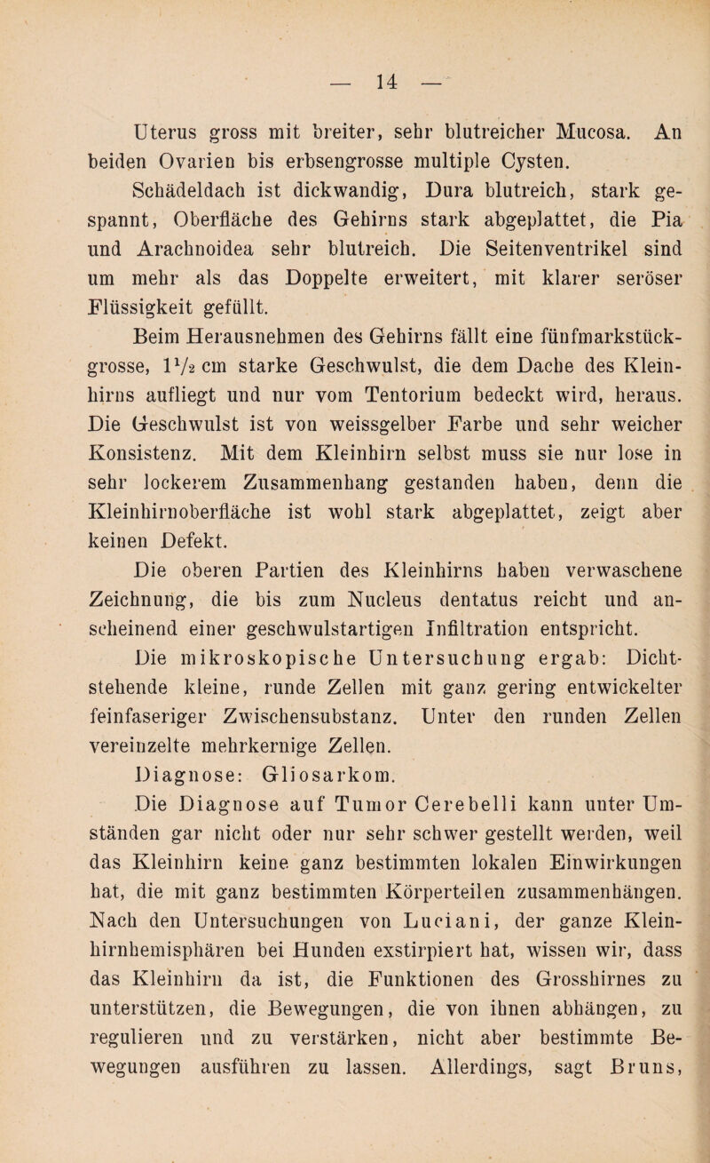 Uterus gross mit breiter, sehr blutreicher Mucosa. An beiden Ovarien bis erbsengrosse multiple Cysten. Schädeldach ist dickwandig, Dura blutreich, stark ge¬ spannt, Oberfläche des Gehirns stark abgeplattet, die Pia und Arachnoidea sehr blutreich. Die Seitenventrikel sind um mehr als das Doppelte erweitert, mit klarer seröser Flüssigkeit gefüllt. Beim Herausnehmen des Gehirns fällt eine fünfmarkstück¬ grosse, PAcm starke Geschwulst, die dem Dache des Klein¬ hirns aufliegt und nur vom Tentorium bedeckt wird, heraus. Die Geschwulst ist von weissgelber Farbe und sehr weicher Konsistenz. Mit dem Kleinhirn selbst muss sie nur lose in sehr lockerem Zusammenhang gestanden haben, denn die Kleinhirnoberfläche ist wohl stark abgeplattet, zeigt aber keinen Defekt. Die oberen Partien des Kleinhirns haben verwaschene Zeichnung, die bis zum Nucleus dentatus reicht und an¬ scheinend einer geschwulstartigen Infiltration entspricht. Die mikroskopische Untersuchung ergab: Dicht¬ stehende kleine, runde Zellen mit ganz gering entwickelter feinfaseriger Zwischensubstanz. Unter den runden Zellen vereinzelte mehrkernige Zellen. Diagnose: Gliosarkom. Die Diagnose auf Tumor Cerebelli kann unter Um¬ ständen gar nicht oder nur sehr schwer gestellt werden, weil das Kleinhirn keine ganz bestimmten lokalen Einwirkungen hat, die mit ganz bestimmten Körperteilen Zusammenhängen. Nach den Untersuchungen von Luciani, der ganze Klein¬ hirnhemisphären bei Hunden exstirpiert hat, wissen wir, dass das Kleinhirn da ist, die Funktionen des Grosshirnes zu unterstützen, die Bewegungen, die von ihnen abhängen, zu regulieren und zu verstärken, nicht aber bestimmte Be¬ wegungen ausführen zu lassen. Allerdings, sagt Bruns,