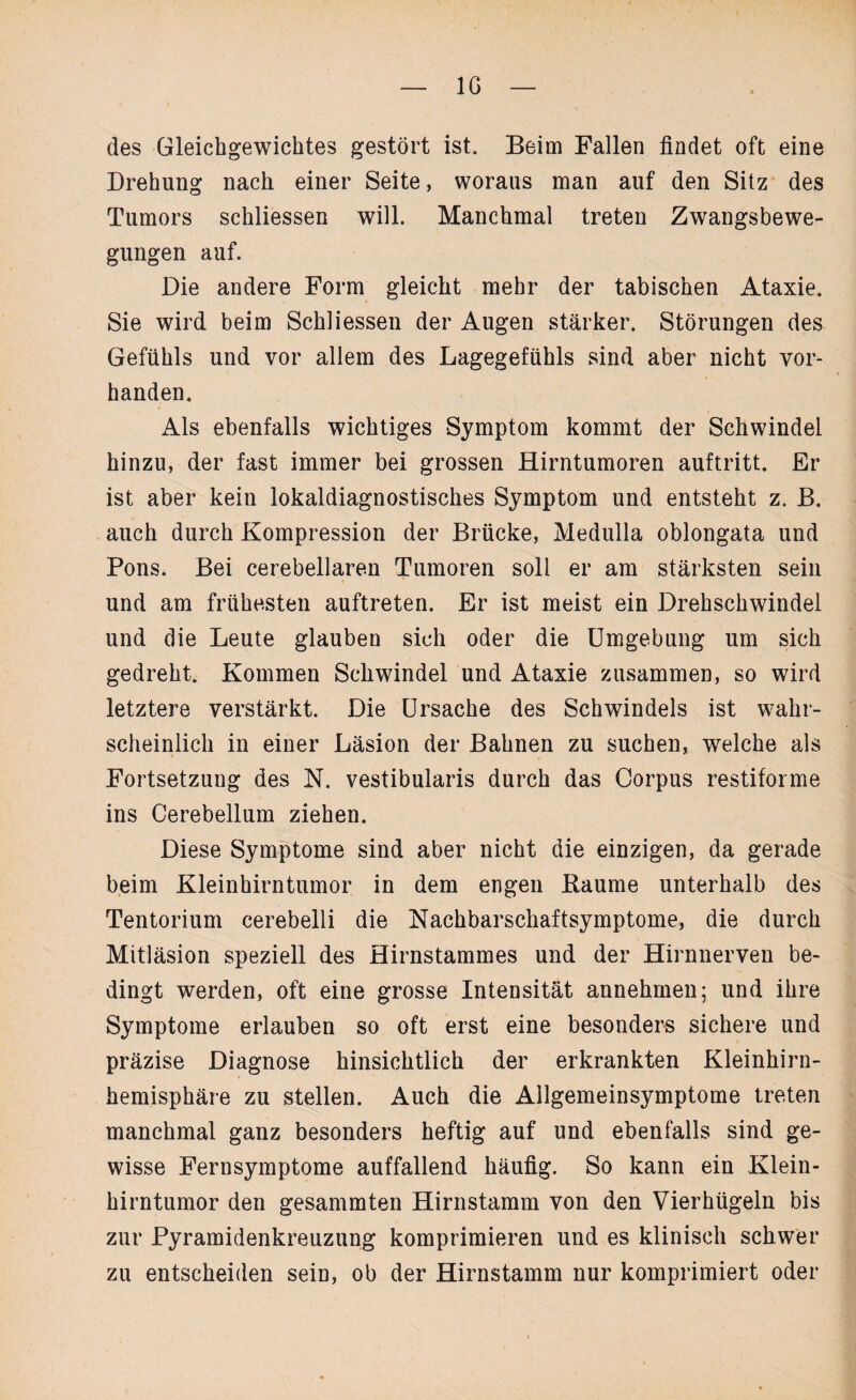IG des Gleichgewichtes gestört ist. Beim Fallen findet oft eine Drehung nach einer Seite, woraus man auf den Sitz des Tumors schliessen will. Manchmal treten Zwangsbewe¬ gungen auf. Die andere Form gleicht mehr der tabischen Ataxie. Sie wird beim Schliessen der Augen stärker. Störungen des Gefühls und vor allem des Lagegefühls sind aber nicht vor¬ handen. Als ebenfalls wichtiges Symptom kommt der Schwindel hinzu, der fast immer bei grossen Hirntumoren auftritt. Er ist aber kein lokaldiagnostisches Symptom und entsteht z. B. auch durch Kompression der Brücke, Medulla oblongata und Pons. Bei cerebellaren Tumoren soll er am stärksten sein und am frühesten auftreten. Er ist meist ein Drehschwindel und die Leute glauben sich oder die Umgebung um sich gedreht. Kommen Scliwindel und Ataxie zusammen, so wird letztere verstärkt. Die Ursache des Schwindels ist wahr¬ scheinlich in einer Läsion der Bahnen zu suchen, welche als Fortsetzung des N. vestibularis durch das Corpus restiforme ins Cerebellum ziehen. Diese Symptome sind aber nicht die einzigen, da gerade beim Kleinhirntumor in dem engen Baume unterhalb des Tentorium cerebelli die Nachbarschaftsymptome, die durch Mitläsion speziell des Hirnstammes und der Hirnnerven be¬ dingt werden, oft eine grosse Intensität annehmen; und ihre Symptome erlauben so oft erst eine besonders sichere und präzise Diagnose hinsichtlich der erkrankten Kleinhirn¬ hemisphäre zu stellen. Auch die Ailgemeinsymptome treten manchmal ganz besonders heftig auf und ebenfalls sind ge¬ wisse Fernsymptome auffallend häufig. So kann ein Klein¬ hirntumor den gesammten Hirnstamm von den Vierhügeln bis zur Pyramidenkreuzung komprimieren und es klinisch schwer zu entscheiden sein, ob der Hirnstamm nur komprimiert oder