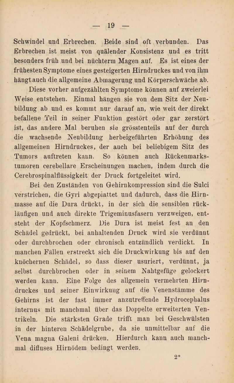 Schwindel und Erbrechen. Beide sind oft verbunden. Das Erbrechen ist meist von quälender Konsistenz und es tritt besonders früh und bei nüchtern Magen auf. Es ist eines der frühesten Symptome eines gesteigerten Hirndruckes und von ihm hängtauch die allgemeine Abmagerung und Körperschwäche ab. Diese vorher aufgezählten Symptome können auf zweierlei Weise entstehen. Einmal hängen sie von dem Sitz der Neu¬ bildung ab und es kommt nur darauf an, wie weit der direkt befallene Teil in seiner Funktion gestört oder gar zerstört ist, das andere Mal beruhen sie grösstenteils auf der durch die wachsende Neubildung herbeigeführten Erhöhung des allgemeinen Hirndruckes, der auch bei beliebigem Sitz des Tumors auftreten kann. So können auch Kückenmarks¬ tumoren cerebellare Erscheinungen machen, indem durch die Cerebrospinalflüssigkeit der Druck fortgeleitet wird. Bei den Zuständen von Gehirnkompression sind die Sulci verstrichen, die Gyri abgeplattet und dadurch, dass die Hirn¬ masse auf die Dura drückt, in der sich die sensiblen rück¬ läufigen und auch direkte Trigeminusfasern verzweigen, ent¬ steht der Kopfschmerz. Die Dura ist meist fest an den Schädel gedrückt, bei anhaltenden Druck wird sie verdünnt oder durchbrochen oder chronisch entzündlich verdickt. In manchen Fällen erstreckt sich die Druckwirkung bis auf den knöchernen Schädel, so dass dieser usuriert, verdünnt, ja selbst durchbrochen oder in seinem Nahtgefüge gelockert werden kann. Eine Folge des allgemein vermehrten Hirn- druckes und seiner Einwirkung auf die Yenenstämme des Gehirns ist der fast immer anzutreffende Hydrocephalus internus mit manchmal über das Doppelte erweiterten. Ven- trikeln. Die stärksten Grade trifft man bei Geschwülsten in der hinteren Schädelgrube, da sie unmittelbar auf die Yena magna Galeni drücken. Hierdurch kann auch manch¬ mal diffuses Hirnödem bedingt werden. 2*