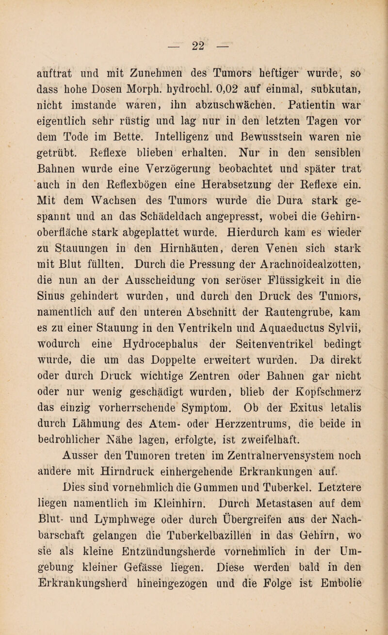 auftrat und mit Zunehmen des Tumors heftiger wurde, so dass hohe Dosen Morph, hydrochl. 0,02 auf einmal, subkutan, nicht imstande waren, ihn abzuschwächen. Patientin war eigentlich sehr rüstig und lag nur in den letzten Tagen vor dem Tode im Bette. Intelligenz und Bewusstsein waren nie getrübt. Reflexe blieben erhalten. Nur in den sensiblen Bahnen wurde eine Verzögerung beobachtet und später trat auch in den Refiexbögen eine Herabsetzung der Reflexe ein. Mit dem Wachsen des Tumors wurde die Dura stark ge¬ spannt und an das Schädeldach angepresst, wobei die Gehirn¬ oberfläche stark abgeplattet wurde. Hierdurch kam es wieder zu Stauungen in den Hirnhäuten, deren Venen sich stark mit Blut füllten. Durch die Pressung der Arachnoidealzotten, die nun an der Ausscheidung von seröser Flüssigkeit in die Sinus gehindert wurden, und durch den Druck des Tumors, namentlich auf den unteren Abschnitt der Rautengrube, kam es zu einer Stauung in den Ventrikeln und Aquaeductus Sylvii, wodurch eine Hydrocephalus der Seitenventrikel bedingt wurde, die um das Doppelte erweitert wurden. Da direkt oder durch Druck wichtige Zentren oder Bahnen gar nicht oder nur wenig geschädigt wurden, blieb der Kopfschmerz das einzig vorherrschende Symptom. Ob der Exitus letalis durch Lähmung des Atem- oder Herzzentrums, die beide in bedrohlicher Nähe lagen, erfolgte, ist zweifelhaft. Ausser den Tumoren treten im Zentralnervensystem noch andere mit Hirndruck einhergehende Erkrankungen auf. Dies sind vornehmlich die Gummen und Tuberkel. Letztere liegen namentlich im Kleinhirn. Durch Metastasen auf dem Blut- und Lymphwege oder durch Übergreifen aus der Nach¬ barschaft gelangen die Tuberkelbazillen in das Gehirn, wo sie als kleine Entzündungsherde vornehmlich in der Um¬ gebung kleiner Gefässe liegen. Diese werden bald in den Erkrankungsherd hineingezogen und die Folge ist Embolie