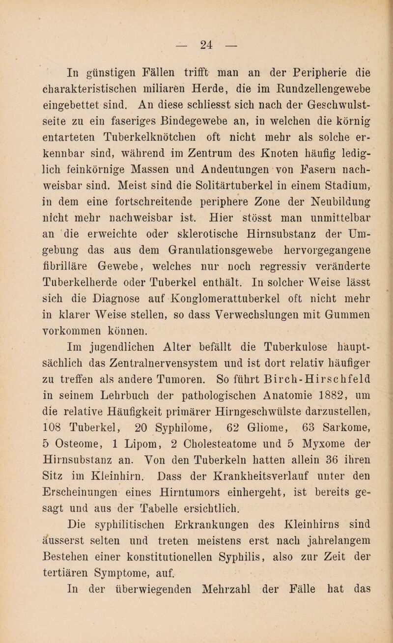 In günstigen Fällen trifft man an der Peripherie die charakteristischen miliaren Herde, die im Kundzellengewebe eingebettet sind. An diese schliesst sich nach der Geschwulst¬ seite zu ein faseriges Bindegewebe an, in welchen die körnig entarteten Tuberkelknötchen oft nicht mehr als solche er¬ kennbar sind, während im Zentrum des Knoten häufig ledig¬ lich feinkörnige Massen und Andeutungen von Fasern nach¬ weisbar sind. Meist sind die Solitärtuberkel in einem Stadium, in dem eine fortschreitende periphere Zone der Neubildung nicht mehr nachweisbar ist. Hier stösst man unmittelbar an die erweichte oder sklerotische Hirnsubstanz der Um¬ gebung das aus dem Granulationsgewebe hervorgegangene fibrilläre Gewebe, welches nur noch regressiv veränderte Tuberkelherde oder Tuberkel enthält. In solcher Weise lässt sich die Diagnose auf Konglomerattuberkel oft nicht mehr in klarer Weise stellen, so dass Verwechslungen mit Gummen Vorkommen können. Im jugendlichen Alter befällt die Tuberkulose haupt¬ sächlich das Zentralnervensystem und ist dort relativ häufiger zu treffen als andere Tumoren. So führt Birch-Hirschfeld in seinem Lehrbuch der pathologischen Anatomie 1882, um die relative Häufigkeit primärer Hirngeschwülste darzustellen, 108 Tuberkel, 20 Syphilome, 62 Gliome, 63 Sarkome, 5 Osteome, 1 Lipom, 2 Cholesteatome und 5 Myxome der Hirnsubstanz an. Von den Tuberkeln hatten allein 36 ihren Sitz im Kleinhirn. Dass der Krankheitsverlauf unter den Erscheinungen eines Hirntumors einhergeht, ist bereits ge¬ sagt und aus der Tabelle ersichtlich. Die syphilitischen Erkrankungen des Kleinhirns sind äusserst selten und treten meistens erst nach jahrelangem Bestehen einer konstitutionellen Syphilis, also zur Zeit der tertiären Symptome, auf. In der überwiegenden Mehrzahl der Fälle hat das
