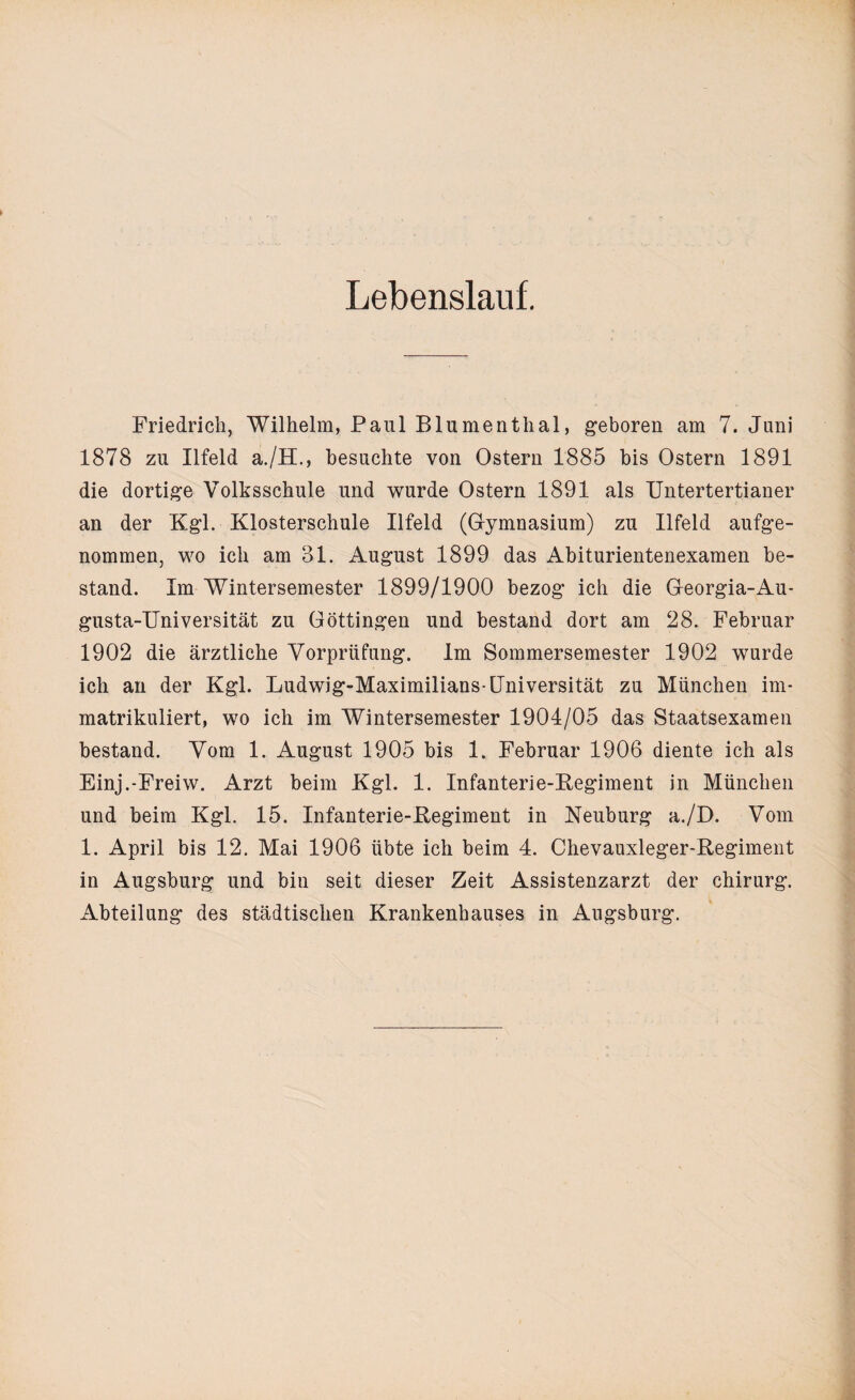 Lebenslauf. Friedrich, Wilhelm, Paul Blumenthal, geboren am 7. Juni 1878 zu Ilfeld a./H., besuchte von Ostern 1885 bis Ostern 1891 die dortige Volksschule und wurde Ostern 1891 als Untertertianer an der Kgl. Klosterschule Ilfeld (Gymnasium) zu Ilfeld aufge¬ nommen, wo ich am 31. August 1899 das Abiturientenexamen be¬ stand. Im Wintersemester 1899/1900 bezog ich die Georgia-Au- gusta-Universität zu Göttingen und bestand dort am 28. Februar 1902 die ärztliche Vorprüfung. Im Sommersemester 1902 wurde ich an der Kgl. Ludwig-Maximilians-Universität zu München im¬ matrikuliert, wo ich im Wintersemester 1904/05 das Staatsexamen bestand. Vom 1. August 1905 bis 1. Februar 1906 diente ich als Einj.-Freiw. Arzt beim Kgl. 1. Infanterie-Kegiment in München und beim Kgl. 15. Infanterie-Kegiment in Neuburg a./D. Vom 1. April bis 12. Mai 1906 übte ich beim 4. Chevauxleger-Regiment in Augsburg und bin seit dieser Zeit Assistenzarzt der Chirurg. Abteilung des städtischen Krankenhauses in Augsburg.