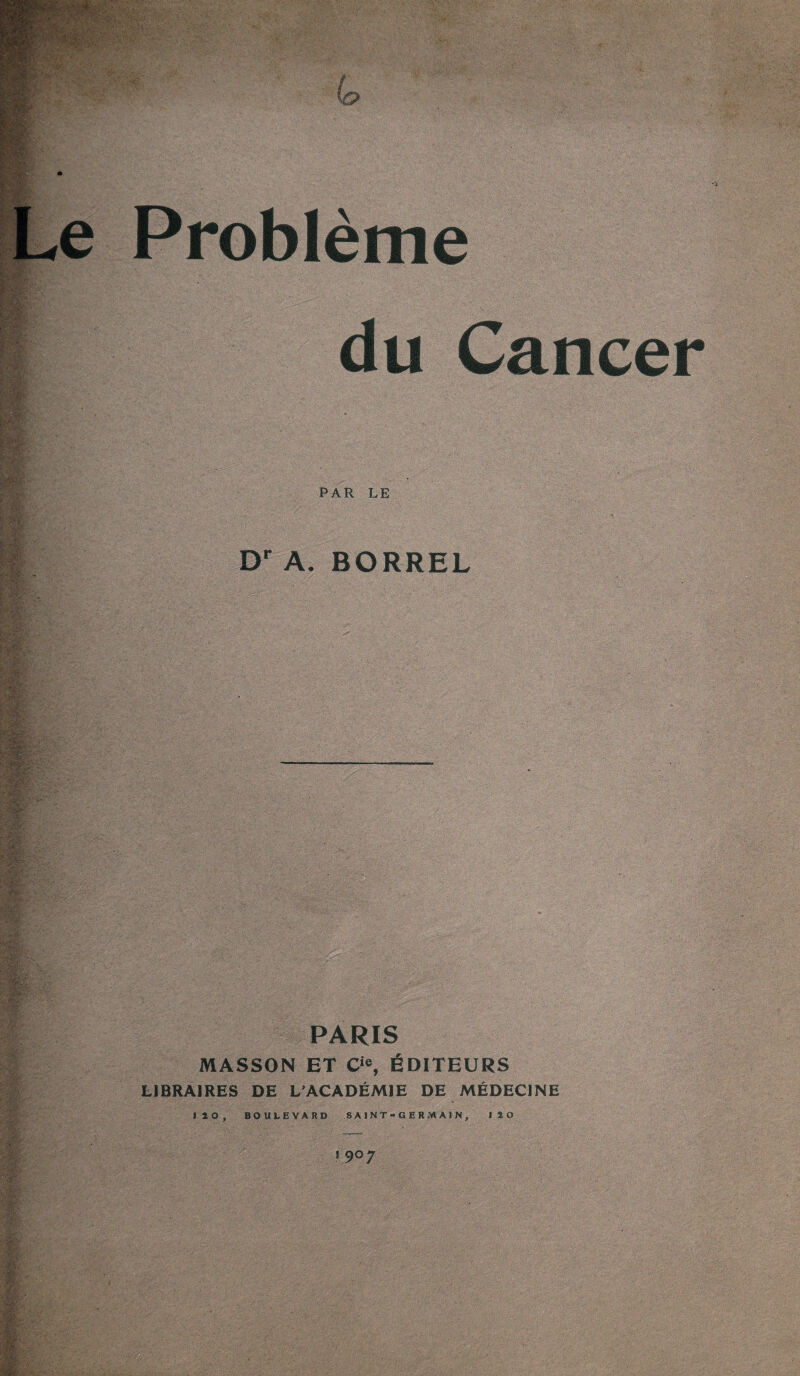 Le Problème du Cancer PAR LE I Dr A. BORREL PARIS MASSON ET Cie, ÉDITEURS LIBRAIRES DE L'ACADÉMIE DE MÉDECINE 120, BOULEVARD SAINT-GERMAIN, 120 1 9°7