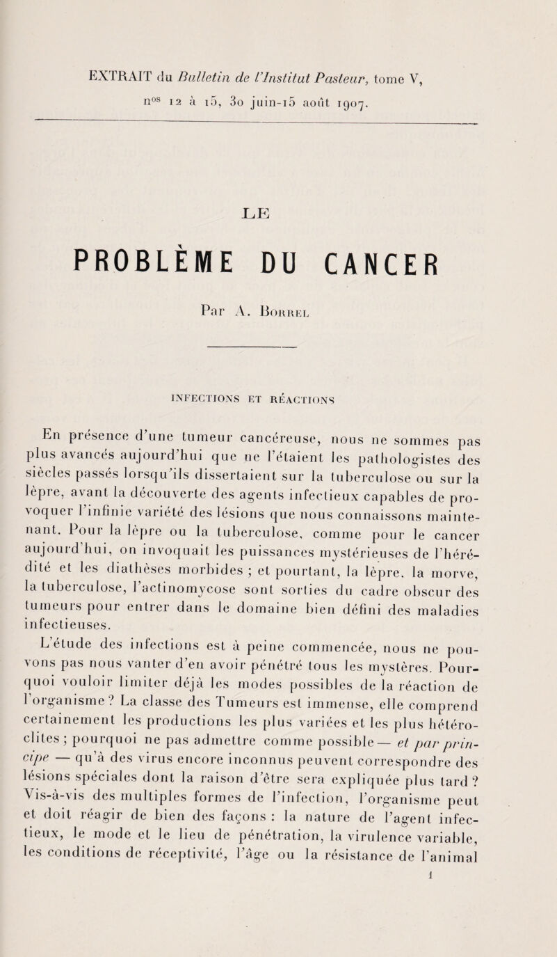 EXTRAIT du Bulletin de l’Institut Pasteur, tome V, nos 12 à i5, 3o juin-i5 août 1907. LE PROBLÈME DU CANCER Par A. B or re l INFECTIONS ET REACTIONS En présence d une tumeur cancéreuse, nous 11e sommes pas plus avancés aujourd’hui que ne l’étaient les pathologistes des siècles passés lorsqu ils dissertaient sur la tuberculose ou sur la lèpre, avant la découverte des agents infectieux capables de pro¬ voqua 1 infinie variété des lésions que nous connaissons mainte¬ nant. Pour la lèpre ou la tuberculose, comme pour le cancer aujourd hui, on invoquait les puissances mystérieuses de l’héré¬ dité et les diathèses morbides; et pourtant, la lèpre, la morve, la lubeiculose, 1 actinomycose sont sorties du cadre obscur des tumeurs pour entrer dans le domaine bien défini des maladies infectieuses. L étude des infections est à peine commencée, nous ne pou¬ vons pas nous vanter d’en avoir pénétré tous les mystères. Pour¬ quoi vouloir limiter déjà les modes possibles de la réaction de 1 organisme ? La classe des Tumeurs est immense, elle comprend certainement les productions les plus variées et les plus hétéro¬ clites; pourquoi ne pas admettre comme possible— et par prin¬ cipe — qu’à des virus encore inconnus peuvent correspondre des lésions spéciales dont la raison d’être sera expliquée plus tard? Vis-à-vis des multiples formes de l’infection, l’organisme peut et doit réagir de bien des façons : la nature de l’agent infec¬ tieux, le mode et le lieu de pénétration, la virulence variable, les conditions de réceptivité, l’âge ou la résistance de l’animal