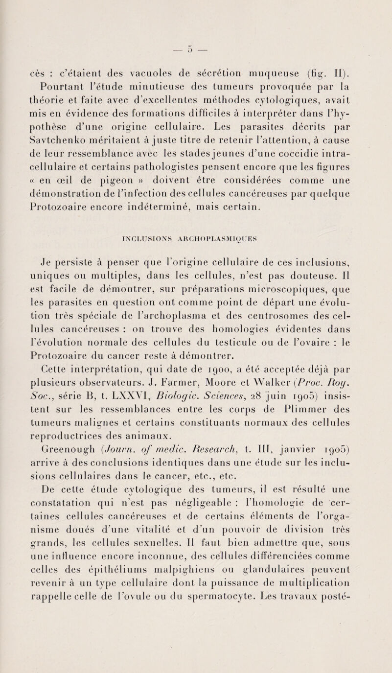 0 cès : c’étaient des vacuoles de sécrétion muqueuse (fig. II). Pourtant l’étude minutieuse des tumeurs provoquée par la théorie et faite avec d’excellentes méthodes cytologiques, avait mis en évidence des formations difficiles à interpréter dans l’hy¬ pothèse d’une origine cellulaire. Les parasites décrits par Savtchenko méritaient à juste titre de retenir l’attention, à cause de leur ressemblance avec les stades jeunes d’une coccidie intra¬ cellulaire et certains pathologistes pensent encore que les figures « en œil de pigeon » doivent être considérées comme une démonstration de l’infection des cellules cancéreuses par quelque Protozoaire encore indéterminé, mais certain. INCLUSIONS ARCHOPLASMIOUES 'V' Je persiste à penser que l’origine cellulaire de ces inclusions, uniques ou multiples, dans les cellules, n’est pas douteuse. Il est facile de démontrer, sur préparations microscopiques, que les parasites en question ont comme point de départ une évolu¬ tion très spéciale de l’archoplasma et des centrosomes des cel¬ lules cancéreuses : on trouve des homologies évidentes dans l'évolution normale des cellules du testicule ou de l’ovaire : le Protozoaire du cancer reste à démontrer. Cette interprétation, qui date de 1900, a été acceptée déjà par plusieurs observateurs. J. Farmer, Moore et Walker (Proc. Roy. Soc., série B, t. LXXYI, Biologie. Sciences, 28 juin 190b) insis¬ tent sur les ressemblances entre les corps de Plimmer des tumeurs malignes et certains constituants normaux des cellules reproductrices des animaux. Greenough (Journ. of medic. Research, t. III, janvier 1905) arrive à des conclusions identiques dans une étude sur les inclu¬ sions cellulaires dans le cancer, etc., etc. De cette étude cytologique des tumeurs, il est résulté une constatation qui n’est pas négligeable : l’homologie de cer¬ taines cellules cancéreuses et de certains éléments de l’orga¬ nisme doués d’une vitalité et d’un pouvoir de division très grands, les cellules sexuelles. Il faut bien admettre que, sous une influence encore inconnue, des cellules différenciées comme celles des épithéliums malpighiens ou glandulaires peuvent revenir à un type cellulaire dont la puissance de multiplication rappelle celle de l’ovule ou du spermatocyte. Les travaux posté-