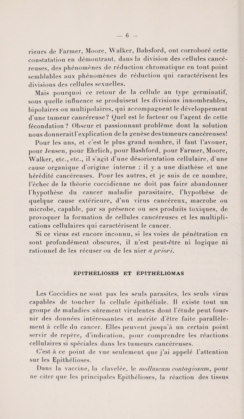 rieurs de Farmer, Moore, Walker, Bahsford, ont corroboré cette constatation en démontrant, dans la division des cellules cancé¬ reuses, des phénomènes de réduction chromatique en tout point semblables aux phénomènes de réduction qui caractérisent les divisions des cellules sexuelles. Mais pourquoi ce retour de la cellule au type germinatif, sous que 11 e influence se produisent les divisions innombrables, bipolaires ou multipolaires, qui accompagnent le développement d’une tumeur cancéreuse? Quel est le facteur ou l’agent de cette fécondation? Obscur et passionnant problème dont la solution nous donneraitl’explication de la genèse des tumeurs cancéreuses! Pour les uns, et c’est le plus grand nombre, il faut l’avouer, pour Jensen, pour Ehrlich, pour Bashford, pour Farmer, Moore, Walker, etc., etc., il s’agit d’une désorientation cellulaire, d'une cause organique d’origine interne : il y a une diathèse et une hérédité cancéreuses. Pour les autres, et je suis de ce nombre, Féchec de la théorie coccidienne ne doit pas faire abandonner l’hypothèse du cancer maladie parasitaire, l’hypothèse de quelque cause extérieure, d’un virus cancéreux, macrobe ou microbe, capable, par sa présence ou ses produits toxiques, de provoquer la formation de cellules cancéreuses et les multipli¬ cations cellulaires qui caractérisent le cancer. Si ce virus est encore inconnu, si les voies de pénétration en sont profondément obscures, il n’est peut-être ni logique ni rationnel de les récuser ou de les nier a priori. EPITHELIOSES ET EPITHELIOMAS Les Goccidies ne sont pas les seuls parasites, les seuls virus capables de toucher la cellule épithéliale. II existe tout un groupe de maladies sûrement virulentes dont l’étude peut four¬ nir des données intéressantes et mérite d’être faite parallèle¬ ment à celle du cancer. Elles peuvent jusqu’à un certain point servir de repère, d’indication, pour comprendre les réactions cellulaires si spéciales dans les tumeurs cancéreuses. C’est à ce point de vue seulement que j’ai appelé l’attention sur les Epithélioses. Dans la vaccine, la clavelée, le molluscam contagiosam, pour ne citer que les principales Epithélioses, la réaction des tissus