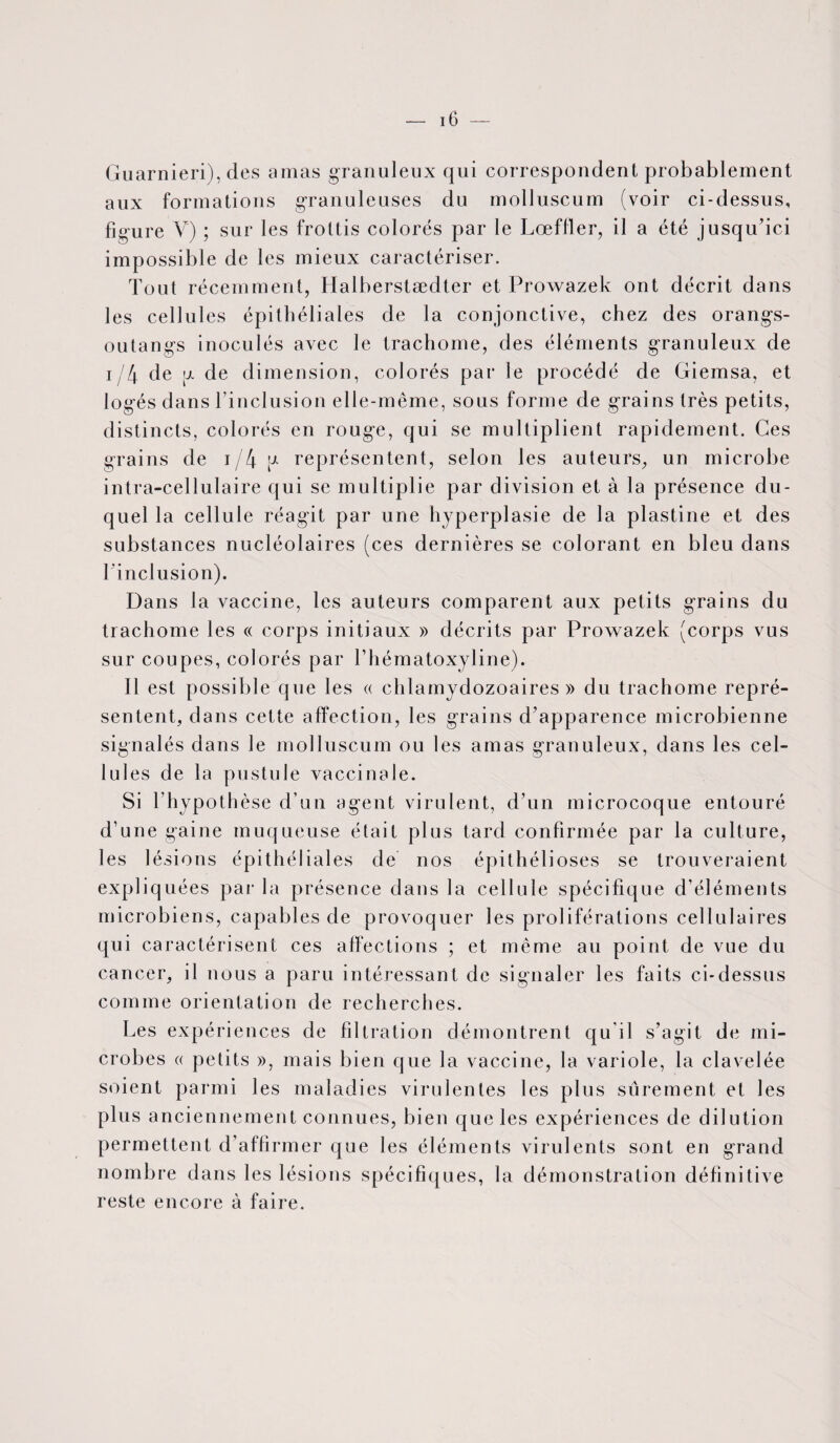 Guarnieri), des amas granuleux qui correspondent probablement aux formations granuleuses du molluscum (voir ci-dessus, figure V) ; sur les frottis colorés par le Lœffler, il a été jusqu’ici impossible de les mieux caractériser. Tout récemment, Halberstædter et Prowazek ont décrit dans les cellules épithéliales de la conjonctive, chez des orangs- outangs inoculés avec le trachome, des éléments granuleux de i/4 de g de dimension, colorés par le procédé de Giemsa, et logés dans l’inclusion elle-même, sous forme de grains très petits, distincts, colorés en rouge, qui se multiplient rapidement. Ces grains de i/4p représentent, selon les auteurs, un microbe intra-cellulaire qui se multiplie par division et à la présence du¬ quel la cellule réagit par une hyperplasie de la plastine et des substances nucléolaires (ces dernières se colorant en bleu dans l'inclusion). Dans la vaccine, les auteurs comparent aux petits grains du trachome les « corps initiaux » décrits par Prowazek (corps vus sur coupes, colorés par l’hématoxyline). Il est possible que les « chlamydozoaires » du trachome repré¬ sentent, dans cette affection, les grains d’apparence microbienne signalés dans le molluscum ou les amas granuleux, dans les cel¬ lules de la pustule vaccinale. Si l’hypothèse d’un agent virulent, d’un microcoque entouré d’une gaine muqueuse était plus tard confirmée par la culture, les lésions épithéliales de nos épithélioses se trouveraient expliquées par la présence dans la cellule spécifique d’éléments microbiens, capables de provoquer les proliférations cellulaires qui caractérisent ces affections ; et même au point de vue du cancer, il nous a paru intéressant de signaler les faits ci-dessus comme orientation de recherches. Les expériences de filtration démontrent qu'il s’agit de mi¬ crobes « petits », mais bien que la vaccine, la variole, la clavelée soient parmi les maladies virulentes les plus sûrement et les plus anciennement connues, bien que les expériences de dilution permettent d’affirmer que les éléments virulents sont en grand nombre dans les lésions spécifiques, la démonstration définitive reste encore à faire.