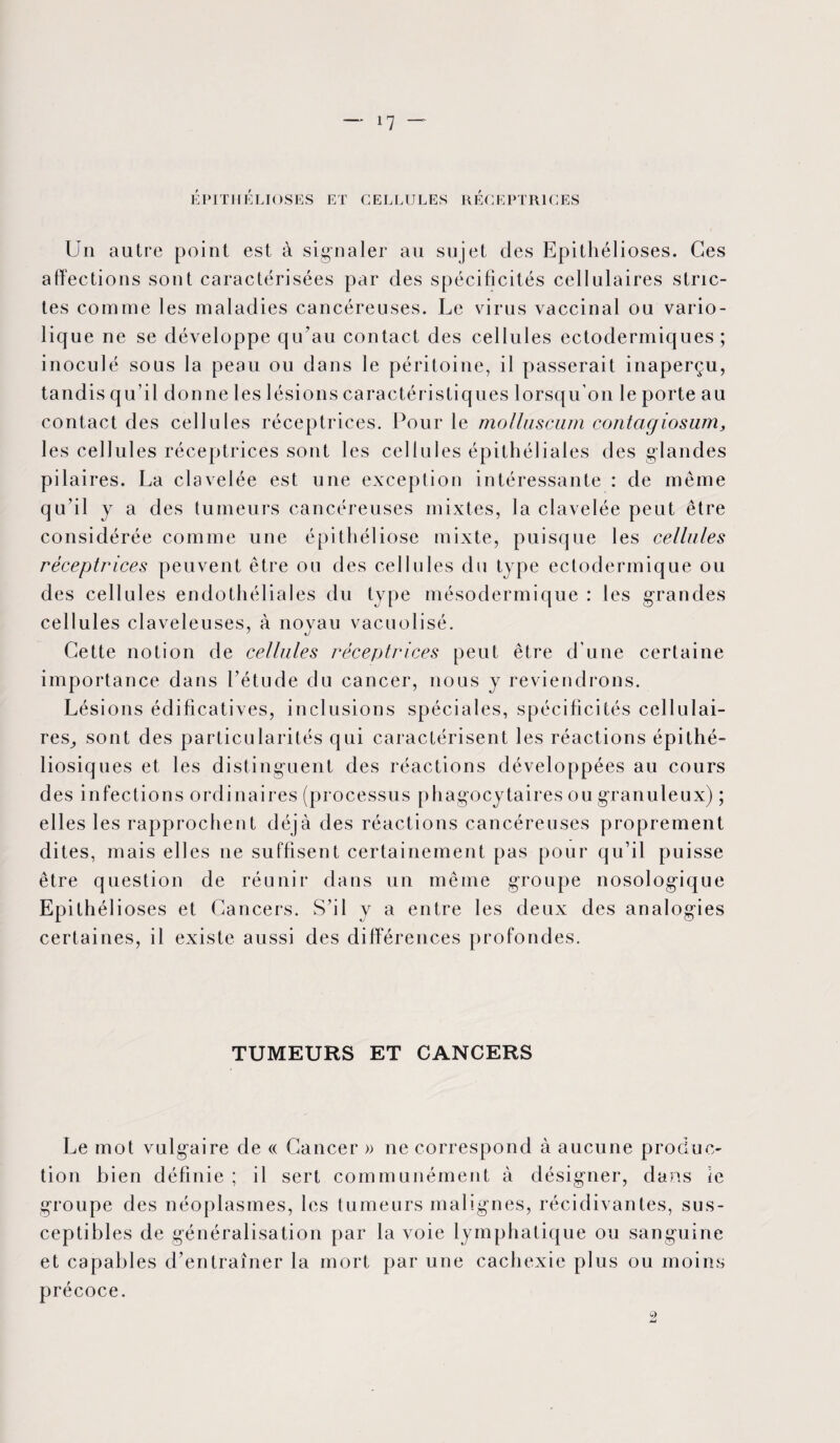 EPITHELIOSES ET CELLULES RECEPTRICES Un autre point est à signaler au sujet des Epithélioses. Ces affections sont caractérisées par des spécificités cellulaires stric¬ tes comme les maladies cancéreuses. Le virus vaccinal ou vario¬ lique ne se développe qu’au contact des cellules ectodermiques ; inoculé sous la peau ou dans le péritoine, il passerait inaperçu, tandis qu’il donne les lésions caractéristiques lorsqu’on le porte au contact des cellules réceptrices. Pour le molluscum contagiosum, les cellules réceptrices sont les ce 11 u 1 es épithéliales des glandes pilaires. La clavelée est une exception intéressante : de même qu’il y a des tumeurs cancéreuses mixtes, la clavelée peut être considérée comme une épithéliose mixte, puisque les cellules réceptrices peuvent être ou des cellules du type ectodermique ou des cellules endothéliales du type mésodermique : les grandes cellules claveleuses, à novau vacuolisé. Cette notion de cellules réceptrices peut être d’une certaine importance dans l’étude du cancer, nous y reviendrons. Lésions édificatives, inclusions spéciales, spécificités cellulai¬ res,, sont des particularités qui caractérisent les réactions épithé- liosiques et les distinguent des réactions développées au cours des infections ordinaires (processus phagocytaires ou granuleux) ; elles les rapprochent déjà des réactions cancéreuses proprement dites, mais elles ne suffisent certainement pas pour qu’il puisse être question de réunir dans un même groupe nosologique Epithélioses et Cancers. S’il y a entre les deux des analogies certaines, il existe aussi des différences profondes. TUMEURS ET CANCERS Le mot vulgaire de « Cancer » ne correspond à aucune produc¬ tion bien définie ; il sert communément à désigner, dans le groupe des néoplasmes, les tumeurs malignes, récidivantes, sus¬ ceptibles de généralisation par la voie lymphatique ou sanguine et capables d’entraîner la mort par une cachexie plus ou moins précoce.