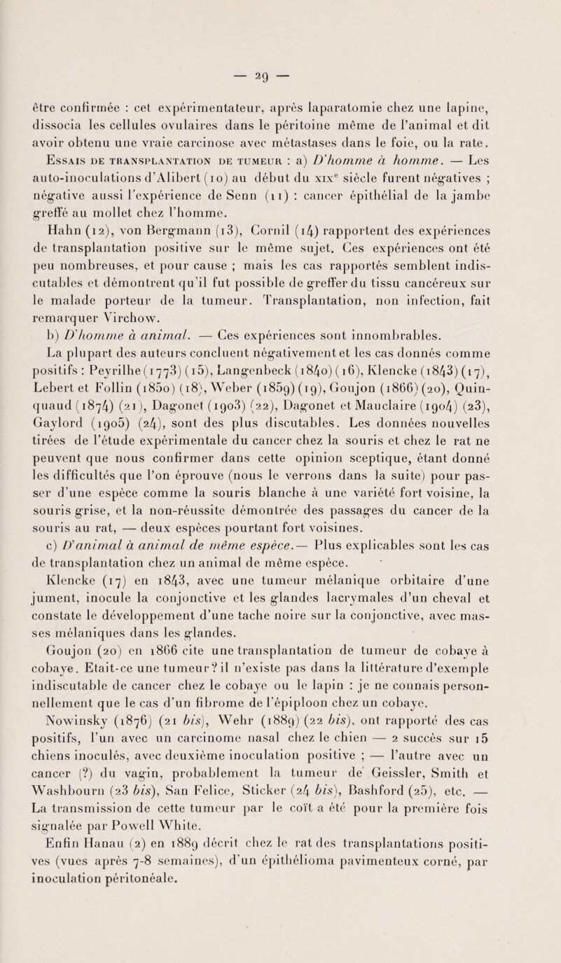 être confirmée : cet expérimentateur, après laparatomie chez une lapine, dissocia les cellules ovulaires dans le péritoine même de l’animal et dit avoir obtenu une vraie carcinose avec métastases dans le foie, ou la rate. Essais de transplantation de tumeur : a) D'homme à homme. — Les auto-inoculations d’Alibert (io) au début du xixe siècle furent négatives ; négative aussi l'expérience de Senn (11) : cancer épithélial de la jambe greffé au mollet chez l’homme. Hahn (12), von Bergmann (i3), Gornil (i4) rapportent des expériences de transplantation positive sur le même sujet. Ces expériences ont été peu nombreuses, et pour cause ; mais les cas rapportés semblent indis¬ cutables et démontrent qu’il fut possible de greffer du tissu cancéreux sur le malade porteur de la tumeur. Transplantation, non infection, fait remarquer Virchow. b) D'homme à animal. — Ces expériences sont innombrables. La plupart des auteurs concluent négativement et les cas donnés comme positifs : Peyrilhe (1773) ( 15), Langenbeck (i84o) ( 16), Ivlencke ( 1843) (17), Lebert et Follin (i85o) (18), Weber ( 185g) (19), Goujon (1866) (20), Quin- quaud (1874) (21), Dagonet (1908) (22), Dagonet et Mauclaire (1904) (23), Gaylord (1905) (24), sont des plus discutables. Les données nouvelles tirées de l’étude expérimentale du cancer chez la souris et chez le rat ne peuvent que nous confirmer dans cette opinion sceptique, étant donné les difficultés que l’on éprouve (nous le verrons dans la suite) pour pas¬ ser d’une espèce comme la souris blanche à une variété fort voisine, la souris grise, et la non-réussite démontrée des passages du cancer de la souris au rat, — deux espèces pourtant fort voisines. c) D'animal à animal de même espèce.— Plus explicables sont les cas de transplantation chez un animal de même espèce. Klencke (17) en 1843, avec une tumeur mélanique orbitaire d’une jument, inocule la conjonctive et les glandes lacrymales d’un cheval et constate le développement d’une tache noire sur la conjonctive, avec mas¬ ses mélaniques dans les glandes. Goujon (20) en 1866 cite une transplantation de tumeur de cobaye à cobaye. Etait-ce une tumeur?il n’existe pas dans la littérature d’exemple indiscutable de cancer chez le cobaye ou le lapin : je ne connais person¬ nellement que le cas d’un fibrome de l’épiploon chez un cobaye. Nowinsky (1876) (21 4/s), Wehr (1889) (22 4/s), ont rapporté des cas positifs, l’un avec un carcinome nasal chez le chien — 2 succès sur i5 chiens inoculés, avec deuxième inoculation positive ; — l’autre avec un cancer (?) du vagin, probablement la tumeur de Geissler, Smith et Washbourn (23 4/s), San Felice, Sticker (24 4/s), Bashford (25), etc. — La transmission de cette tumeur par le coït a été pour la première fois signalée par Powell White. Enfin Hanau (2) en 1889 décrit chez le rat des transplantations positi¬ ves (vues après 7-8 semaines), d’un épithélioma pavimenteux corné, par inoculation péritonéale.