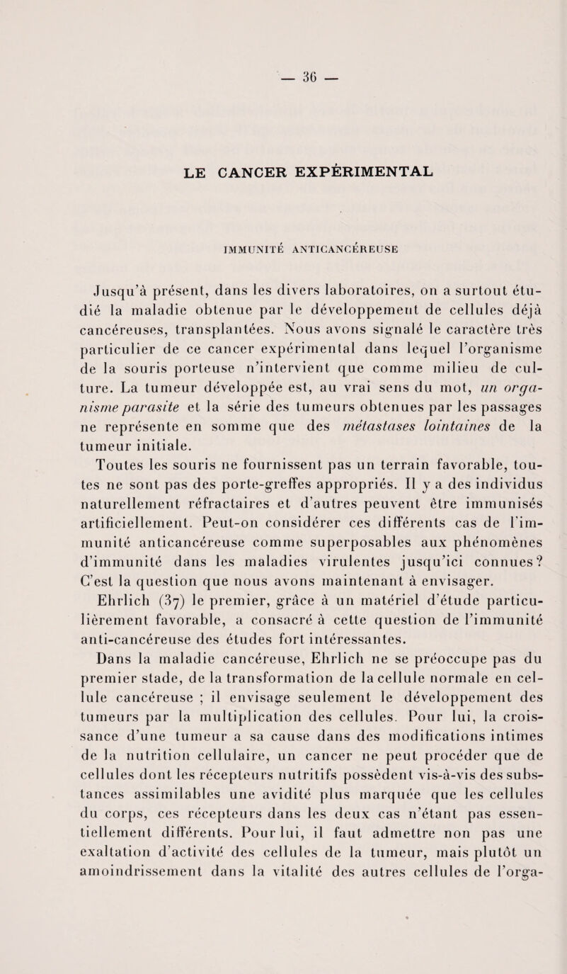 LE CANCER EXPÉRIMENTAL IMMUNITÉ ANTICANCÉREUSE Jusqu’à présent, dans les divers laboratoires, on a surtout étu¬ dié la maladie obtenue par le développement de cellules déjà cancéreuses, transplantées. Nous avons signalé le caractère très particulier de ce cancer expérimental dans lequel l’organisme de la souris porteuse n’intervient que comme milieu de cul¬ ture. La tumeur développée est, au vrai sens du mot, un orga¬ nisme parasite et la série des tumeurs obtenues par les passages ne représente en somme que des métastases lointaines de la tumeur initiale. Toutes les souris ne fournissent pas un terrain favorable, tou¬ tes ne sont pas des porte-greffes appropriés. Il y a des individus naturellement réfractaires et d’autres peuvent être immunisés artificiellement. Peut-on considérer ces différents cas de l’im¬ munité anticancéreuse comme superposables aux phénomènes d’immunité dans les maladies virulentes jusqu’ici connues? C’est la question que nous avons maintenant à envisager. Ehrlich (87) le premier, grâce à un matériel d’étude particu¬ lièrement favorable, a consacré à cette question de l’immunité anti-cancéreuse des études fort intéressantes. Dans la maladie cancéreuse, Ehrlich ne se préoccupe pas du premier stade, de la transformation de la cellule normale en cel¬ lule cancéreuse ; il envisage seulement le développement des tumeurs par la multiplication des cellules. Pour lui, la crois¬ sance d’une tumeur a sa cause dans des modifications intimes de la nutrition cellulaire, un cancer ne peut procéder que de cellules dont les récepteurs nutritifs possèdent vis-à-vis des subs¬ tances assimilables une avidité plus marquée que les cellules du corps, ces récepteurs dans les deux cas n’étant pas essen¬ tiellement différents. Pour lui, il faut admettre non pas une exaltation d’activité des cellules de la tumeur, mais plutôt un amoindrissement dans la vitalité des autres cellules de l’orga-