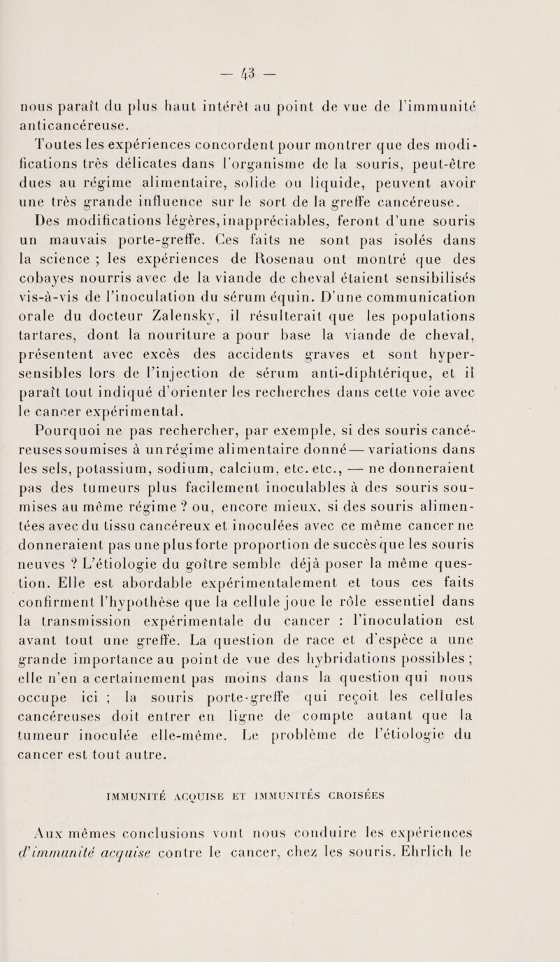 nous paraît du plus haut intérêt au point de vue de l’immunité anticancéreuse. Toutes les expériences concordent pour montrer que des modi¬ fications très délicates dans l’organisme de la souris, peut-être dues au régime alimentaire, solide ou liquide, peuvent avoir une très grande influence sur le sort de la greffe cancéreuse. Des modifications légères,inappréciables, feront d’une souris un mauvais porte-greffe. Ces faits ne sont pas isolés dans la science ; les expériences de Rosenau ont montré que des cobayes nourris avec de la viande de cheval étaient sensibilisés vis-à-vis de l’inoculation du sérum équin. D’une communication orale du docteur Zalensky, il résulterait que les populations tartares, dont la nouriture a pour base la viande de cheval, présentent avec excès des accidents graves et sont hyper¬ sensibles lors de l’injection de sérum anti-diphtérique, et il paraît tout indiqué d’orienter les recherches dans cette voie avec le cancer expérimental. Pourquoi ne pas rechercher, par exemple, si des souris cancé¬ reuses sou mises à un régime alimentaire donné—variations dans les sels, potassium, sodium, calcium, etc. etc., — ne donneraient pas des tumeurs plus facilement inoculables à des souris sou¬ mises au même régime ? ou, encore mieux, si des souris alimen¬ tées avec du tissu cancéreux et inoculées avec ce même cancer ne donneraient pas une plus forte proportion de succès que les souris neuves ? L’étiologie du goître semble déjà poser la même ques¬ tion. Elle est abordable expérimentalement et tous ces faits confirment l’hypothèse que la cellule joue le rôle essentiel dans la transmission expérimentale du cancer : l’inoculation est avant tout une greffe. La question de race et d’espèce a une grande importance au point de vue des hybridations possibles ; elle n’en a certainement pas moins dans la question qui nous occupe ici ; la souris porte-greffe qui reçoit les cellules cancéreuses doit entrer en ligne de compte autant que la tumeur inoculée elle-même. Le problème de l’étiologie du cancer est tout autre. IMMUNITÉ ACQUISE ET IMMUNITES CROISEES Aux mêmes conclusions vont nous conduire les expériences d’immunité acquise contre le cancer, che^ les souris. Ehrlich le