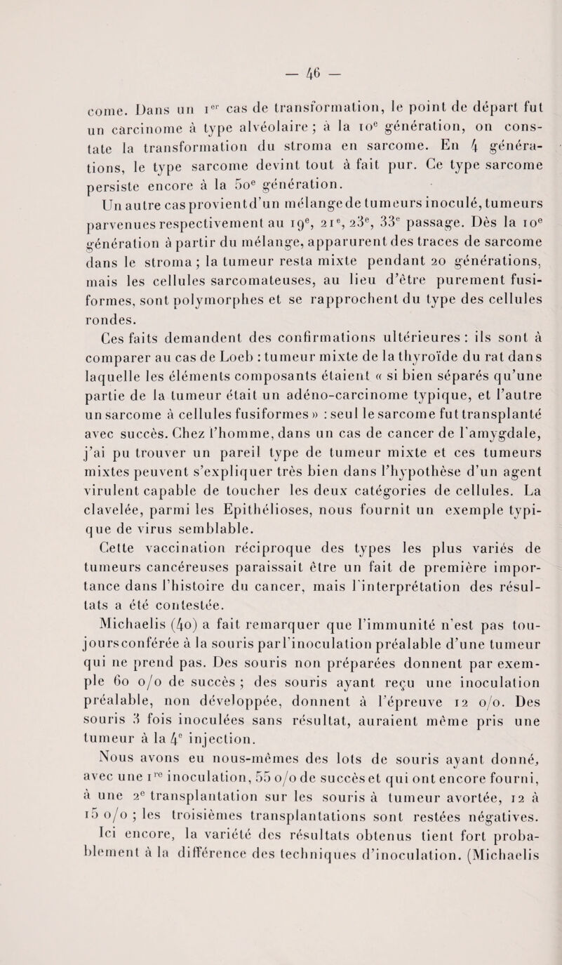 corne. Dans un ier cas de transformation, le point de départ fut un carcinome à type alvéolaire ; à la 10e génération, on cons¬ tate la transformation du stroma en sarcome. En 4 généra¬ tions, le type sarcome devint tout à fait pur. Ce type sarcome persiste encore à la 5oe génération. Un autre cas provientd’un mélangede tumeurs inoculé, tumeurs parvenues respectivement au 19e, 21e, 23e, 33e passage. Dès la 10e génération à partir du mélange, apparurent des traces de sarcome dans le stroma; la tumeur resta mixte pendant 20 générations, mais les cellules sarcomateuses, au lieu d’être purement fusi¬ formes, sont polymorphes et se rapprochent du type des cellules rondes. Ces faits demandent des confirmations ultérieures: ils sont à comparer au cas de Loeb : tumeur mixte de la thyroïde du rat dans laquelle les éléments composants étaient « si bien séparés qu’une partie de la tumeur était un adéno-carcinome typique, et l’autre un sarcome à cellules fusiformes » : seul le sarcome fut transplanté avec succès. Chez l’homme, dans un cas de cancer de l’amygdale, j’ai pu trouver un pareil type de tumeur mixte et ces tumeurs mixtes peuvent s’expliquer très bien dans l’hypothèse d’un agent virulent capable de toucher les deux catégories de cellules. La clavelée, parmi les Epitliélioses, nous fournit un exem pie typi- que de virus semblable. Cette vaccination réciproque des types les plus variés de tumeurs cancéreuses paraissait être un fait de première impor¬ tance dans l’histoire du cancer, mais l'interprétation des résul¬ tats a été contestée. Michaelis (4o) a fait remarquer que l’immunité n’est pas tou- joursconférée à la souris parl’inoculation préalable d’une tumeur qui ne prend pas. Des souris non préparées donnent par exem¬ ple 60 0/0 de succès; des souris ayant reçu une inoculation préalable, non développée, donnent à l’épreuve 12 0/0. Des souris 3 fois inoculées sans résultat, auraient même pris une tumeur à la 4° injection. Nous avons eu nous-mêmes des lots de souris ayant donnée avec une 1re inoculation, 55 0/0 de succès et qui ont encore fourni, à une 2e transplantation sur les souris à tumeur avortée, 12 à i5 0/0; les troisièmes transplantations sont restées négatives. Ici encore, la variété des résultats obtenus tient fort proba¬ blement à la différence des techniques d’inoculation. (Michaelis