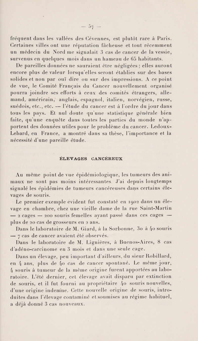 uent dans les vallées des Cévennes, est plutôt rare à Paris. Certaines villes ont une réputation fâcheuse et tout récemment un médecin du Nord me signalait 3 cas de cancer de la vessie, survenus en quelques mois dans un hameau de 65 habitants. De pareilles données ne sauraient être négligées; elles auront encore plus de valeur lorsqu’elles seront établies sur des bases solides et non par ouï dire ou sur des impressions. A ce point de vue, le Comité Français du Cancer nouvellement organisé pourra joindre ses efforts à ceux des comités étrangers, alle¬ mand, américain, anglais, espagnol, italien, norvégien, russe, suédois, etc., etc. — l’étude du cancer est à l’ordre du jour dans tous les pays. Et nul doute qu'une statistique générale bien faite, qu’une enquête dans toutes les parties du monde n’ap¬ portent des données utiles pour le problème du cancer. Ledoux- Lebard, en France, a montré dans sa thèse, l’importance et la nécessité d’une pareille étude. ÉLEVAGES CANCÉREUX Au même point de vue épidémiologique, les tumeurs des ani¬ maux ne sont pas moins intéressantes. J’ai depuis longtemps signalé les épidémies de tumeurs cancéreuses dans certains éle¬ vages de souris. Le premier exemple évident fut constaté en 1902 dans un éle¬ vage en chambre, chez une vieille dame de la rue Saint-Martin — 2 cages — 200 souris femelles ayant passé dans ces cages — plus de 20 cas de grosseurs en 2 ans. Dans le laboratoire de M. Giard, à la Sorbonne, 3o à [\o souris — 7 cas de cancer avaient été observés. Dans le laboratoire de M. Lignières, à Buenos-Aires, 8 cas d’adéno-carcinome en 3 mois el dans une seule cage. Dans un élevage, peu important d’ailleurs, du sieur Robillard, en 4 ans, plus de 4o cas de cancer spontané. Le même jour, 4 souris à tumeur de la même origine furent apportées au labo¬ ratoire. L’été dernier, cet élevage avait disparu par extinction de souris, et il fut fourni au propriétaire 4o souris nouvelles, d’une origine indemne. Cette nouvelle origine de souris, intro¬ duites dans l’élevage contaminé et soumises au régime habituel,