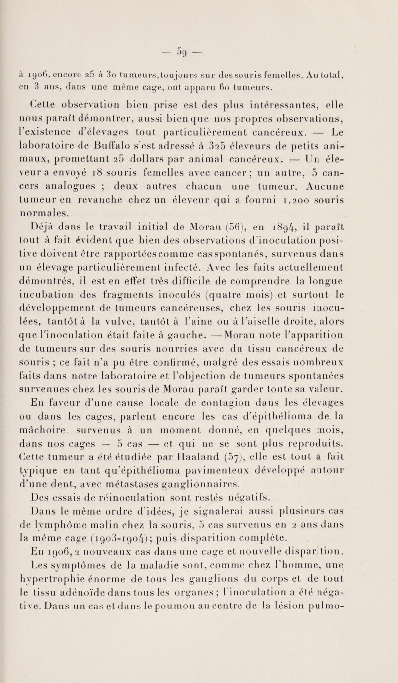 à 1906, encore 26 à 3o tumeurs, toujours sur des souris femelles. Au total, en 3 ans, dans une même cage, ont apparu 60 tumeurs. Cette observation bien prise est des plus intéressantes, elle nous paraît démontrer, aussi bien que nos propres observations, l’existence d’élevages tout particulièrement cancéreux. — Le laboratoire de Buffalo s’est adressé à 325 éleveurs de petits ani¬ maux, promettant 25 dollars par animal cancéreux. —- U11 éle¬ veur a envoyé 18 souris femelles avec cancer ; un autre, 5 can¬ cers analogues ; deux autres chacun une tumeur. Aucune tumeur en revanche chez un éleveur qui a fourni 1.200 souris normales. Déjà dans le travail initial de Morau (56), en 1894, il paraît tout à fait évident que bien des observations d inoculation posi¬ tive doivent être rapportées comme cas spontanés, survenus dans un élevage particulièrement infecté. Avec les faits actuellement démontrés, il est en effet très difficile de comprendre la longue incubation des fragments inoculés (quatre mois) et surtout le développement de tumeurs cancéreuses, chez les souris inocu¬ lées, tantôt à la vulve, tantôt à l’aine ou à l’aiselle droite, alors que l'inoculation était faite à gauche. —Morau note l’apparition de tumeurs sur des souris nourries avec du tissu cancéreux de souris ; ce fait n’a pu être confirmé, malgré des essais nombreux faits dans notre laboratoire et l’objection de tumeurs spontanées survenues chez les souris de Morau paraît garder toute sa valeur. En faveur d’une cause locale de contagion dans les élevages ou dans les cages, parlent encore les cas d’épithélioma de la mâchoire, survenus à un moment donné, en quelques mois, dans nos cages — 5 cas —- et qui 11e se sont plus reproduits. Cette tumeur a été étudiée par Haaland (57), elle est tout à fait typique en tant qu’épithélioma pavimenteux développé autour d’une dent, avec métastases ganglionnaires. Des essais de réinoculation sont restés négatifs. Dans le même ordre d’idées, je signalerai aussi plusieurs cas de lymphome malin chez la souris, 5 cas survenus en 2 ans dans la même cage (1903-1904); puis disparition complète. En 1906,2 nouveaux cas dans une cage et nouvelle disparition. Les symptômes de la maladie sont, comme chez l’homme, une hypertrophie énorme de tous les ganglions du corps et de tout le tissu adénoïde dans tous les organes; l’inoculation a été néga¬ tive. Dans un cas et dans le poumon au centre de la lésion pulmo-