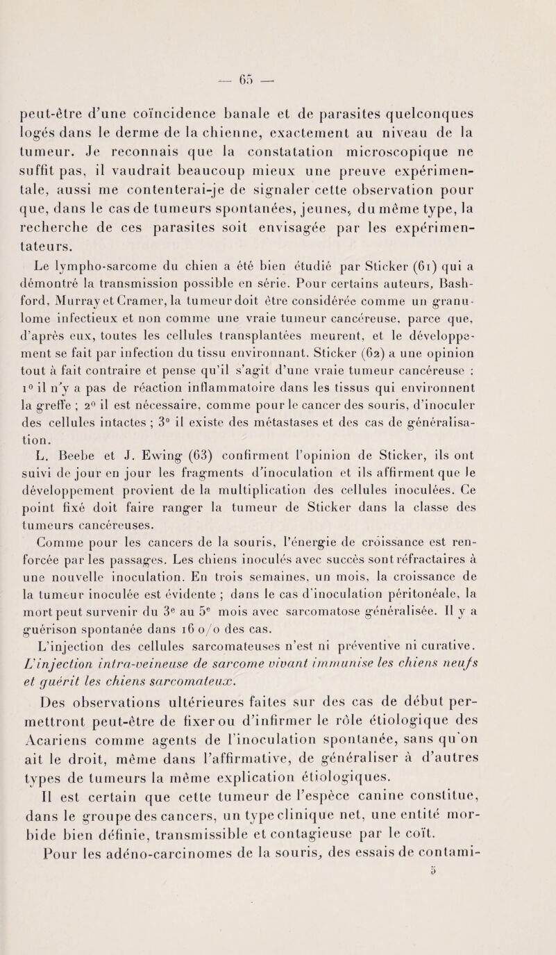 peut-être d’une coïncidence banale et de parasites quelconques logés dans le derme de la chienne, exactement au niveau de la tumeur. Je reconnais que la constatation microscopique ne suffit pas, il vaudrait beaucoup mieux une preuve expérimen¬ tale, aussi me contenterai-je de signaler cette observation pour que, dans le cas de tumeurs spontanées, jeunes, du même type, la recherche de ces parasites soit envisagée par les expérimen¬ tateurs. Le lympho-sarcome du chien a été bien étudié par Sticker (61) qui a démontré la transmission possible en série. Pour certains auteurs, Bash- ford, Murray et Cramer, la tumeurdoit être considérée comme un granu¬ lome infectieux et non comme une vraie tumeur cancéreuse, parce que, d’après eux, toutes les cellules transplantées meurent, et le développe¬ ment se fait par infection du tissu environnant. Sticker (62) a une opinion tout à fait contraire et pense qu’il s’agit d’une vraie tumeur cancéreuse : i° il n'y a pas de réaction inflammatoire dans les tissus qui environnent la greffe ; 20 il est nécessaire, comme pour le cancer des souris, d’inoculer des cellules intactes ; 3° il existe des métastases et des cas de généralisa¬ tion. L. Beebe et J. Ewing (63) confirment l’opinion de Sticker, ils ont suivi de jour en jour les fragments d'inoculation et ils affirment que Je développement provient de la multiplication des cellules inoculées. Ce point fixé doit faire ranger la tumeur de Sticker dans la classe des tumeurs cancéreuses. Comme pour les cancers de la souris, l’énergie de croissance est ren¬ forcée par les passages. Les chiens inoculés avec succès sont réfractaires à une nouvelle inoculation. En trois semaines, un mois, la croissance de la tumeur inoculée est évidente ; dans le cas d’inoculation péritonéale, la mort peut survenir du 3e au 5e mois avec sarcomatose généralisée. Il y a guérison spontanée dans 160/0 des cas. L’injection des cellules sarcomateuses n’est ni préventive ni curative. L'injection intra-veineuse de sarcome vivant immunise les chiens neufs et guérit les chiens sarcomateux. Des observations ultérieures faites sur des cas de début per¬ mettront peut-être de fixer ou d’infirmer le rôle étiologique des Acariens comme agents de l’inoculation spontanée, sans qu on ait le droit, même dans l’affirmative, de généraliser à d’autres types de tumeurs la même explication étiologiques. Il est certain que cette tumeur de l’espèce canine constitue, dans le groupe des cancers, un type clinique net, une entité mor¬ bide bien définie, transmissible et contagieuse par le coït. Pour les adéno-carcinomes de la souris^ des essais de contami-