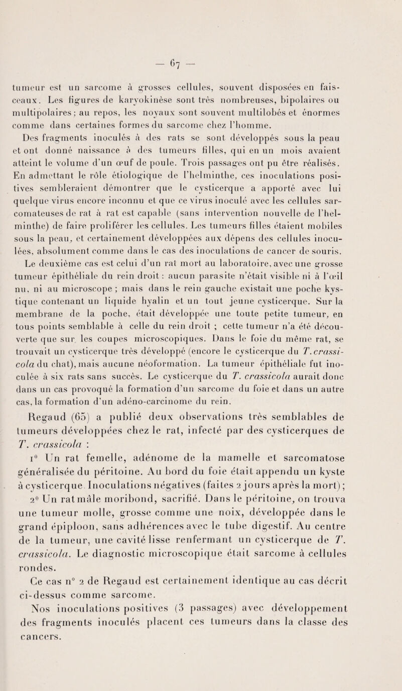 tumeur est un sarcome à grosses cellules, souvent disposées en fais¬ ceaux. Les fi g* u res de karyokinèse sont très nombreuses, bipolaires ou multipolaires; au repos, les noyaux sont souvent multilobés et énormes comme dans certaines formes du sarcome chez l’homme. Des fragments inoculés à des rats se sont développés sous la peau et ont donné naissance à des tumeurs filles, qui en un mois avaient atteint le volume d’un œuf de poule. Trois passages ont pu être réalisés. En admettant le rôle étiologique de l’helminthe, ces inoculations posi¬ tives sembleraient démontrer que le cysticerque a apporté avec lui quelque virus encore inconnu et que ce virus inoculé avec les cellules sar¬ comateuses de rat à rat est capable (sans intervention nouvelle de l’hel¬ minthe) de faire proliférer les cellules. Les tumeurs filles étaient mobiles sous la peau., et certainement développées aux dépens des cellules inocu¬ lées, absolument comme dans le cas des inoculations de cancer de souris. Le deuxième cas est celui d’un rat mort au laboratoire, avec une grosse tumeur épithéliale du rein droit : aucun parasite n’était visible ni à l'œil nu, ni au microscope ; mais dans le rein gauche existait une poche kys¬ tique contenant un liquide hyalin et un tout jeune cysticerque. Sur la membrane de la poche, était développée une toute petite tumeur, en tous points semblable à celle du rein droit ; cette tumeur n’a été décou¬ verte que sur les coupes microscopiques. Dans le foie du même rat, se trouvait un cysticerque très développé (encore le cysticerque du T.crassi- cola du chat), mais aucune néoformation. La tumeur épithéliale fut ino¬ culée à six rats sans succès. Le cysticerque du T. crassicola aurait donc dans un cas provoqué la formation d’un sarcome du foie et dans un autre cas, la formation d’un adéno-carcinome du rein. Regaud (65) a publié deux observations très semblables de tumeurs développées chez le rat, infecté par des cysticerques de T. crassicola : i° Un rat femelle, adénome de la mamelle et sarcomatose généralisée du péritoine. Au bord du foie était appendu un kyste à cysticerque. Inoculations négatives (faites 2 jours après la mort) ; 20 Un rat mâle moribond, sacrifié. Dans le péritoine, on trouva une tumeur molle, grosse comme une noix, développée dans le grand épiploon, sans adhérences avec le tube digestif. Au centre de la tumeur, une cavité lisse renfermant un cysticerque de T. crassicola. Le diagnostic microscopique était sarcome à cellules rondes. Ce cas n° 2 de Regaud est certainement identique au cas décrit ci-dessus comme sarcome. Nos inoculations positives (3 passages) avec développement des fragments inoculés placent ces tumeurs dans la classe des cancers.