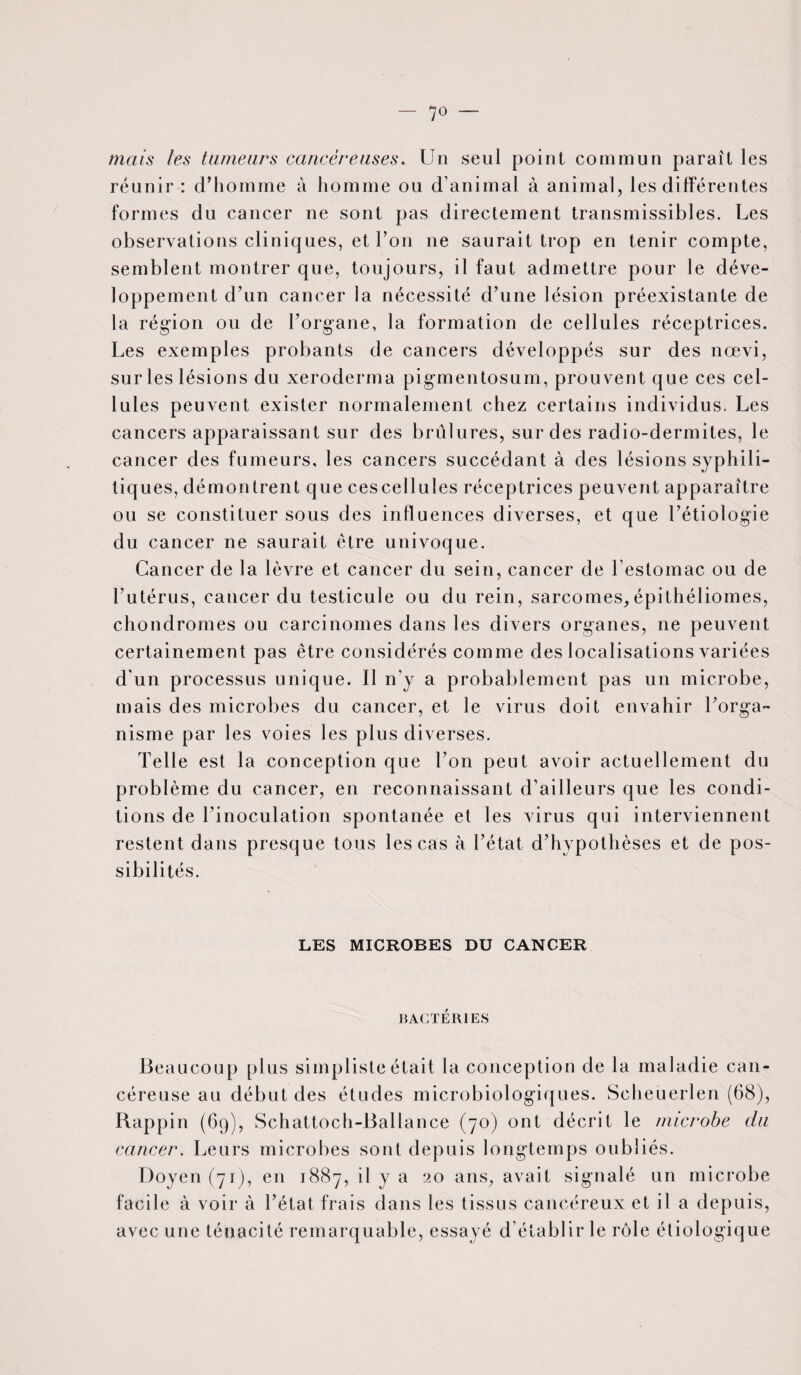 — 7° mais les tumeurs cancéreuses. Un seul point commun paraît les réunir : d’homme à homme ou d’animal à animal, les différentes formes du cancer ne sont pas directement transmissibles. Les observations cliniques, et l’on ne saurait trop en tenir compte, semblent montrer que, toujours, il faut admettre pour le déve¬ loppement d’un cancer la nécessité d’une lésion préexistante de la région ou de l’organe, la formation de cellules réceptrices. Les exemples probants de cancers développés sur des nœvi, sur les lésions du xeroderma pigmentosum, prouvent que ces cel¬ lules peuvent exister normalement chez certains individus. Les cancers apparaissant sur des brûlures, sur des radio-dermites, le cancer des fumeurs, les cancers succédant à des lésions syphili¬ tiques, démontrent que cescellules réceptrices peuvent apparaître ou se constituer sous des influences diverses, et que l’étiologie du cancer ne saurait être univoque. Cancer de la lèvre et cancer du sein, cancer de l’estomac ou de l’utérus, cancer du testicule ou du rein, sarcomes,épithéliomes, chondromes ou carcinomes dans les divers organes, ne peuvent certainement pas être considérés comme des localisations variées d'un processus unique. Il n'y a probablement pas un microbe, mais des microbes du cancer, et le virus doit envahir l’orga¬ nisme par les voies les plus diverses. Telle est la conception que l’on peut avoir actuellement du problème du cancer, en reconnaissant d’ailleurs que les condi¬ tions de l’inoculation spontanée et les virus qui interviennent restent dans presque tous les cas à l’état d’hypothèses et de pos¬ sibilités. LES MICROBES DU CANCER BACTERIES Beaucoup plus simpliste était la conception de la maladie can¬ céreuse au début des études microbiologiques. Scheuerlen (68), Rappin (69), Schattoch-Ballance (70) ont décrit le microbe du cancer. Leurs microbes sont depuis longtemps oubliés. Doyen (71), en 1887, il y a 20 ans, avait signalé un microbe facile à voir à l’état frais dans les tissus cancéreux et il a depuis, avec une ténacité remarquable, essayé d établir le rôle étiologique