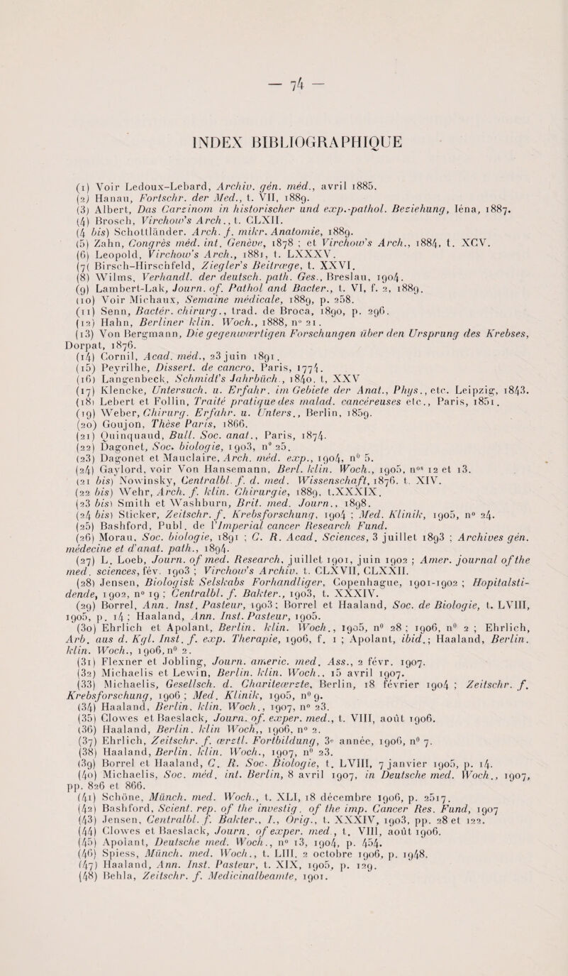 INDEX BIBLIOGRAPHIQUE (1) Voir Ledoux-Lebard, Archiv. gèn. méd., avril 1885. (2) Hanau, Fortschr. der Med., t. VII, 1889. (3) Albert, Das Garzinom in historischer und eæp.-pathol. Beziehung, Iéna, 1887. (4) Brosch, Virchow’s Arch., t. CLXII. (4 bis) Schottlander. Arch.f. mikr. Anatomie, 1889. (5) Zahn, Congrès mêd. int. Genève, 1878 ; et Virchow’s Arch., 1884, t. XCV. (G) Léopold, Virchow’s Arch., 1881, t. LXXXV. (7( Birsch-Hirschfeld, Ziegler’s Beilrœge, t. XXVI. (8) Wilms, Verhandl. der deutsch. patli. Ges., Breslau, 1904. (9) Lambert-Lak, Journ. of. Pathol and Bacter., t. VI, f. 2, 1889. (10) Voir Michaux, Semaine médicale, 1889, p. 268. (11) Senn, Bactèr. chirurg., trad. de Broca, 1890, p. 296. (12) Hahn, Berliner klin. Woch., 1888, n° 21. ( 13) Von Bergmann, Die gegenwærtigen Forschungen über den Ursprung des Krebses, Dorpat, 1876. (14) Gornil, Acad, méd., 28 juin 1891. (15) Peyrilhe, Dissert, de cancro. Paris, 1774. (16) Langenbeck, Schmidt’s Jahrbiich., i84o, t, XXV (17) Klencke, Untersuch. u. Erfahr. im Gebiete der Anat., Phys., etc. Leipzig, 1843. (181 Lebert et Follin, Traité pratique des malad. cancéreuses elc., Paris, 1851. (19) Weber, Chirurg. Erfahr. u. Unters., Berlin, 1889. (20) Goujon, Thèse Paris, 1866. (21) Quinquaud, Bull. Soc. anat., Paris, 1874. (22) Dagonet, Soc. biologie, 1903, n° 20. (23) Dagonet et Mauclaire, Arch. méd. eæp., 1904, nù 5. (24) Gaylord, voir Von Hansemann, Berl. klin. Woch., 1906, nos 12 et i3. (21 bis) Nowinsky, Centralbl. f. d. med. Wissenschaft, 1876, t. XIV. (22 bis) Wehr, Arch. f. klin. Chirurgie, 1889, t.XXXIX. (23 bis) Smith et Washburn, Brit. med. Journ., 1898. (24 bis) Sticker, Zeitschr. f. Krebsforschung, 1904 ; Med. Klinik, 1905, n° 24. (25) Bashford, Publ. de Y Impérial cancer Research Fund. (26) Morau. Soc. biologie, 1891 ; C. R. Acad. Sciences, 3 juillet 1893 ; Archives gèn. médecine et d’anat. path., 1894- (27) L. Loeb, Journ. of med. Research, juillet 1901, juin 1902 ; Amer, journal ofthe med. sciences, fév. igo3 ; Virchow’s Archiv. t. CLXVII, CLXXII. (28) Jensen, Biologisk Selskabs Forhandliger, Copenhague, 1901-1902 ; Hopitalsti- dende, 1902, n° 19 ; Centralbl. f. Bakter., 1903, t. XXXIV. (29) Borrel, Ann. Inst. Pasteur, 1908; Borrel et Haaland, Soc. de Biologie, t. LVIII, igo5, p. 14 ; Haaland, Ann. Inst. Pasteur, 1906. (30) Ehrlich et Apolant, Berlin, klin. Woch., igo5, n° 28; 1906, n° 2 ; Ehrlich, Arb. aus d. Kgl. Inst. f. eæp. Thérapie, 1906, f. 1 ; Apolant, ibid.; Haaland, Berlin, klin. Woch., 1906, n° 2. (31) Flexner et Jobling, Journ. americ. med. Ass., 2 févr. 1907. (32) Michaelis et Lewin, Berlin, klin. Woch., i5 avril 1907. (33) Michaelis, Gesellsch. d. Charileœrzte, Berlin, 18 février 1904 ; Zeitschr. f. Krebsforschung, 1906; Med. Klinik, igo5, n° g. (34) Haaland, Berlin, klin. Woch., 1907, n° 23. (35) Clowes et Baeslack, Journ. of. exper. med., t. VIII, août T906. (36) Haaland, Berlin, klin Woch,, 1906, n° 2. (37) Ehrlich, Zeitschr. f. œrztl. Fortbildung, 3e année, 1906, n° 7. (38) Haaland, Berlin, klin. Woch., 1907, n° 23. (3g) Borrel et Haaland, C. R. Soc. Biologie, t. LVIII, 7 janvier igo5, p. 14. (40) Michaelis, Soc. méd. int. Berlin, 8 avril 1907, in Deutsche med. Woch., 1907, pp. 826 et 86G. (41) Schone, Miinch. med. Woch., t. XLI, 18 décembre igoG, p. 2517. (42) Bashford, Scient, rep. of the investig. of the imp. Cancer Res. Fund, 1907 (43) Jensen, Centralbl. f. Bakter., /., Orig., t. XXXIV, igo3, pp. 28 et 122. (44) Clowes et Baeslack, Journ. of exper. med., t. VIII, août 1906. (45) Apolant, Deutsche med. Woch., n° i3, 1904, p. 454. (46) Spiess, Miinch. med. Woch., t. LUI. 2 octobre 1906, p. ig48. 147) Haaland, Ann. Inst. Pasteur, t. XIX, igo5, p. 129. (48) Behla, Zeitschr. f. Medicinalbeamte, 1901.