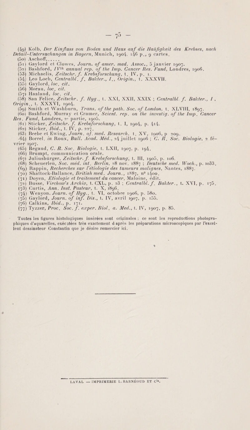 Detail-Untersuchungen in Bayern, Munich, 1904, i'46 p., 9 cartes. (50) Aschoff,. (51) Gaylord et Clowes, Journ. of amer. med. Assoc., 5 janvier 1907. (5a) Bashford, IVth annual rep. of the lmp. Cancer Res. Fund, Londres, 1906. (53) Michaelis, Zeitschr.f. Krebsforschung, t. IV, p. 1. (54) Léo Loeb, Centralbl. f. Bakter., /., Origin., t. XXXVII. (55) Gaylord, loc. cit. (56) Morau, loc. cit. (57) Haaland, loc. cit. (58) San Felice, Zeitschr. f. Hyg., t. XXI, XXII, XXIX ; Centralbl. f. Bakter., I , Origin., t. XXXVI, 1904. (5g) Smith et Washburn, Trans. of the path. Soc. of London, t. XLVIII, 1897. (60) Bashford, Murray et Cramer, Scient, rep. on the investig. of the lmp. Cancer Res. Fund, Londres, 2» partie, igo5. (61) Sticker, Zeitschr. f. Krebsforschung, t. I, 1904, p. 414- (62) Sticker, Ibid., t. IV, p. 227. (63) Beebe et Ewing, Journ. of. med. Research, t. XV, 1906, p 209. '64) Borrel, in Roux, Bull. Acad. Mèd., 24 juillet 1906 ; C. R. Soc. Biologie, 2 fé¬ vrier 1907. (65) Regaud, C. R. Soc. Biologie, t. LXII, 1907, p. 194. (66) Brumpt, communication orale. (67) Juliusbürger, Zeitschr. f. Krebsforschung, t. III, igo5, p. 106. (68) Scheuerlen, Soc. mèd. int. Berlin, 28 nov. 1887 ; Deutsche med. Wocli., p. io33. (6g) Rappin, Recherches sur l’étiologie des tumeurs malignes, Nantes, 1887, (70) Shattock-Ballance, British med. Journ., 1887, n°i4oo. (71) Doyen, Etiologie et traitement du cancer, Maloine, édit. (72) Busse, Virchow' s Archiv, t. GXL, p. 23 ; Centralbl. f. Bakter., t. XVI, p. 175. (73) Curtis, Ann. Inst. Pasteur, t. X, 1896. (74) Wenyon. Journ. of Hyg., t. VI, octobre 1906, p. 58o. (75) Gaylord, Journ. of inf. Dis., t. IV, avril 1907, p. 155. (76) CaJkins, Ibid., p. 171. (77) Tyzzer, Proc. Soc. f. eæper. Biol. a. Med., t. IV, 1907, p. 85. Toutes les figures histologiques insérées sont originales ; ce sont les reproductions photogra¬ phiques d’aquarelles, exécutées très exactement d après les préparations microscopiques par l’excel¬ lent dessinateur Constantin que je désire remercier ici. LAVAL — IMPRIMERIE L. BARNÉOUD ET Cie.