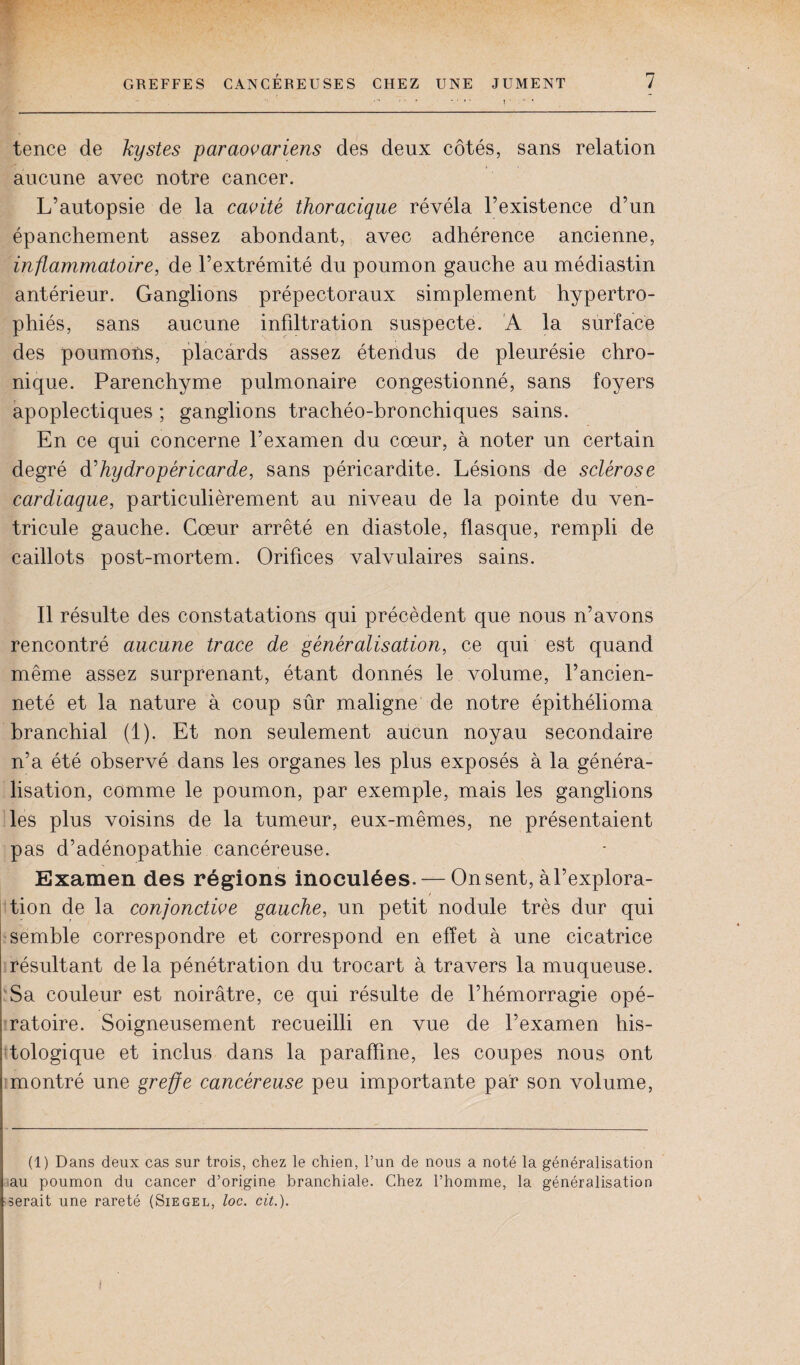 tence de kystes paraovariens des deux côtés, sans relation aucune avec notre cancer. L’autopsie de la cavité thoracique révéla l’existence d’un épanchement assez abondant, avec adhérence ancienne, inflammatoire, de l’extrémité du poumon gauche au médiastin antérieur. Ganglions prépectoraux simplement hypertro¬ phiés, sans aucune infdtration suspecte. A la surface des poumons, placards assez étendus de pleurésie chro¬ nique. Parenchyme pulmonaire congestionné, sans foyers apoplectiques ; ganglions trachéo-bronchiques sains. En ce qui concerne l’examen du cœur, à noter un certain degré d'hydropéricarde, sans péricardite. Lésions de sclérose cardiaque, particulièrement au niveau de la pointe du ven¬ tricule gauche. Cœur arrêté en diastole, flasque, rempli de caillots post-mortem. Orifices valvulaires sains. Il résulte des constatations qui précèdent que nous n’avons rencontré aucune trace de généralisation, ce qui est quand même assez surprenant, étant donnés le volume, l’ancien¬ neté et la nature à coup sûr maligne de notre épithélioma branchial (1). Et non seulement aucun noyau secondaire n’a été observé dans les organes les plus exposés à la généra¬ lisation, comme le poumon, par exemple, mais les ganglions les plus voisins de la tumeur, eux-mêmes, ne présentaient pas d’adénopathie cancéreuse. Examen des régions inoculées. — On sent, àl’explora- tion de la conjonctive gauche, un petit nodule très dur qui semble correspondre et correspond en effet à une cicatrice résultant de la pénétration du trocart à travers la muqueuse. Sa couleur est noirâtre, ce qui résulte de l’hémorragie opé¬ ratoire. Soigneusement recueilli en vue de l’examen his¬ tologique et inclus dans la paraffine, les coupes nous ont montré une greffe cancéreuse peu importante par son volume, (1) Dans deux cas sur trois, chez le chien, l’un de nous a noté la généralisation au poumon du cancer d’origine branchiale. Chez l’homme, la généralisation serait une rareté (Siegel, loc. cit.).