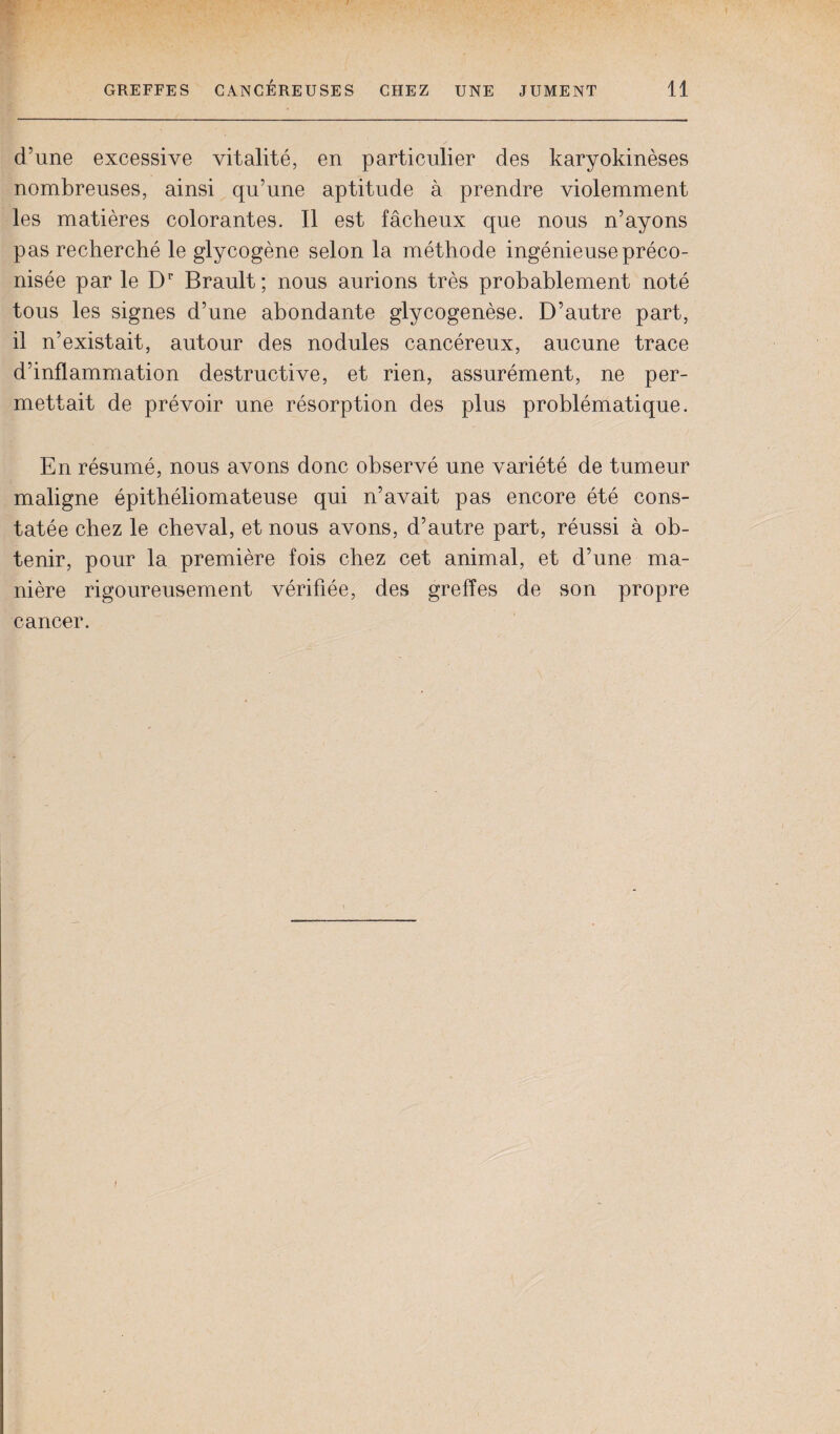 d’une excessive vitalité, en particulier des karyokinèses nombreuses, ainsi qu’une aptitude à prendre violemment les matières colorantes. Il est fâcheux que nous n’ayons pas recherché le glycogène selon la méthode ingénieuse préco¬ nisée par le Dr Brault; nous aurions très probablement noté tous les signes d’une abondante glycogenèse. D’autre part, il n’existait, autour des nodules cancéreux, aucune trace d’inflammation destructive, et rien, assurément, ne per¬ mettait de prévoir une résorption des plus problématique. En résumé, nous avons donc observé une variété de tumeur maligne épithéliomateuse qui n’avait pas encore été cons¬ tatée chez le cheval, et nous avons, d’autre part, réussi à ob¬ tenir, pour la première fois chez cet animal, et d’une ma¬ nière rigoureusement vérifiée, des greffes de son propre cancer.