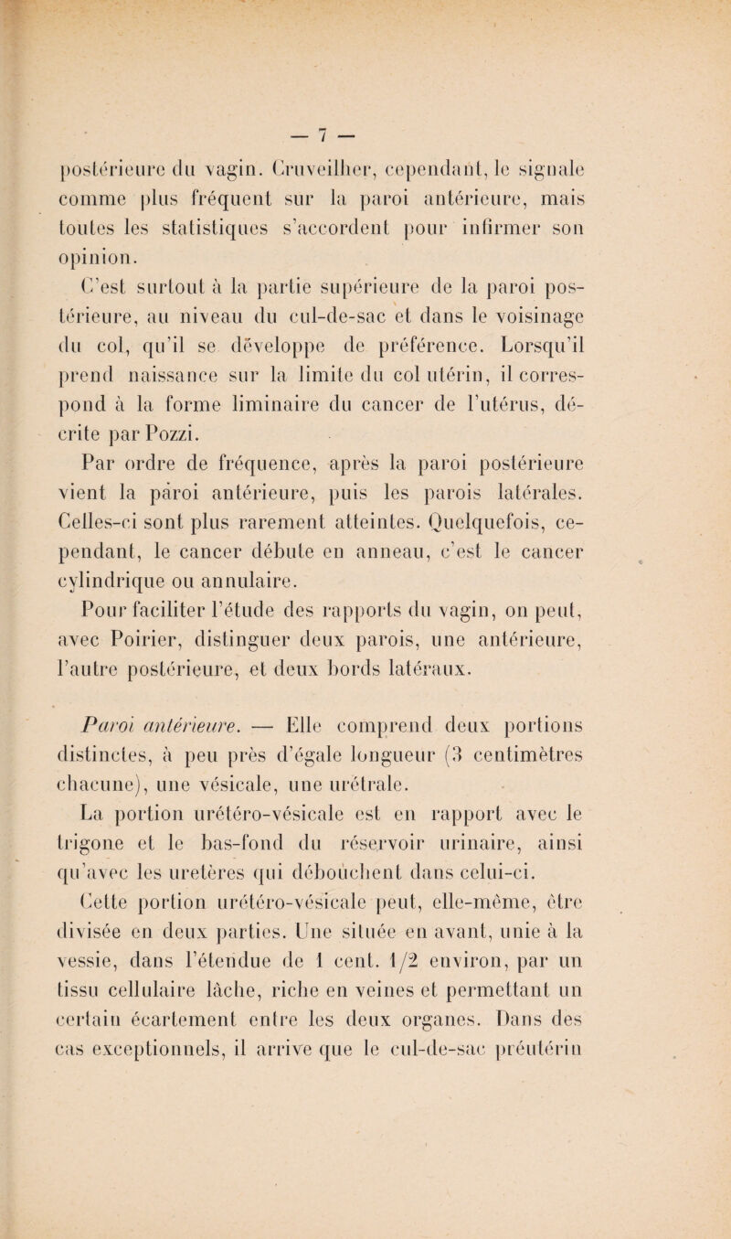 postérieure du vagin. Cruveilher, cependant, le signale comme plus fréquent sur la paroi antérieure, mais toutes les statistiques s’accordent pour infirmer son opinion. C’est surtout à la partie supérieure de la paroi pos¬ térieure, au niveau du cul-de-sac et dans le voisinage du col, qu’il se développe de préférence. Lorsqu’il prend naissance sur la limite du col utérin, il corres¬ pond à la forme liminaire du cancer de l’utérus, dé¬ crite par Pozzi. Par ordre de fréquence, après la paroi postérieure vient la paroi antérieure, puis les parois latérales. Celles-ci sont plus rarement atteintes. Quelquefois, ce¬ pendant, le cancer débute en anneau, c’est le cancer cylindrique ou annulaire. Pour faciliter l’étude des rapports du vagin, on peut, avec Poirier, distinguer deux parois, une antérieure, l’autre postérieure, et deux bords latéraux. Paroi antérieure. — Elle comprend deux portions distinctes, à peu près d’égale longueur (3 centimètres chacune), une vésicale, une urétrale. La portion urétéro-vésicale est en rapport avec le trigone et le bas-fond du réservoir urinaire, ainsi qu’avec les uretères qui débouchent dans celui-ci. Cette portion urétéro-vésicale peut, elle-même, être divisée en deux parties. Une située en avant, unie à la vessie, dans l’étendue de 1 cent. 1/2 environ, par un tissu cellulaire lâche, riche en veines et permettant un certain écartement entre les deux organes. Dans des cas exceptionnels, il arrive que le cul-de-sac préutérin