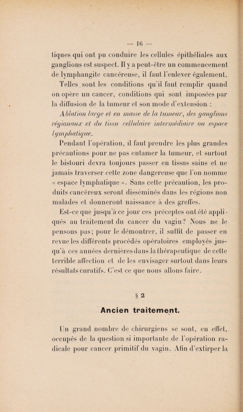 t. — 16 — tiq ues qui ont pu conduire les cellules épithéliales aux ganglions est suspect. Il y a peut-être un commencement de lymphangite cancéreuse, il faut l’enlever également. Telles sont les conditions qu’il faut remplir quand on opère un cancer, conditions qui sont imposées par la diffusion de la tumeur et son mode d’extension- : Ablation large et en niasse de la tumeur, des ganglions régionaux et du tissu cellulaire intermédiaire ou espace lymphatique. Pendant l’opération, il faut prendre les plus grandes précautions pour ne pas entamer la tumeur, et surtout le bistouri devra toujours passer en tissus sains et ne jamais traverser cette zone dangereuse que l’on nomme « espace lymphatique ». Sans cette précaution, les pro¬ duits cancéreux seront disséminés dans les régions non malades et donneront naissance à des greffes. Est-ce que jusqu’à ce jour ces préceptes ont été appli - qués au traitement du cancer du vagin? Aous ne le pensons pas; pour le démontrer, il suffit de passer en revue les différents procédés opératoires employés jus¬ qu’à ces années dernières dans la thérapeutique de cette terrible affection et de les envisager surtout dans leurs résultats curatifs. C’est ce que nous allons faire. § 2 Ancien traitement. Un grand nombre de chirurgiens se sont, en effet, occupés de la question si importante de l’opération ra¬ dicale pour cancer primitif du vagin. Afin d’extirper la