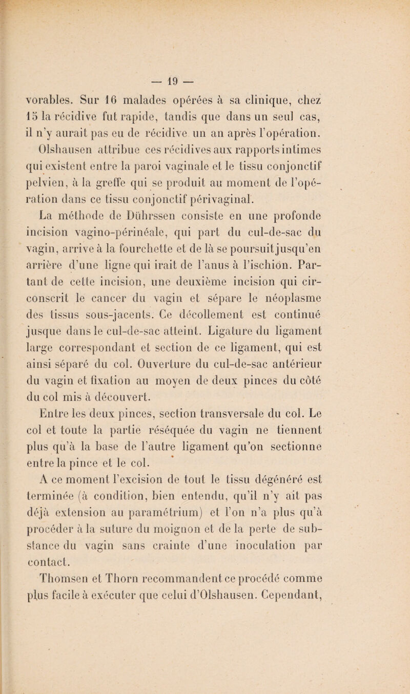 vorables. Sur 16 malades opérées à sa clinique, chez 15 la récidive fut rapide, tandis que dans un seul cas, il n’y aurait pas eu de récidive un an après l’opération. Olshausen attribue ces récidives aux rapports intimes qui existent entre la paroi vaginale et le tissu conjonctif pelvien, à la greffe qui se produit au moment de l’opé¬ ration dans ce tissu conjonctif périvaginal. La méthode de Duhrssen consiste en une profonde incision vagino-périnéale, qui part du cul-de-sac du vagin, arrive à la fourchette et de là se poursuit jusqu’en arrière d’une ligne qui irait de l’anus à l’ischion. Par¬ tant de cette incision, une deuxième incision qui cir¬ conscrit le cancer du vagin et sépare le néoplasme des tissus sous-jacents. Ce décollement est continué jusque dans le cul-de-sac atteint. Ligature du ligament large correspondant et section de ce ligament, qui est ainsi séparé du col. Ouverture du cul-de-sac antérieur du vagin et fixation au moyen de deux pinces du côté du col mis à découvert. Entre les deux pinces, section transversale du col. Le col et toute la partie réséquée du vagin ne tiennent plus qu’à la base de l’autre ligament qu’on sectionne entre la pince et le col. A ce moment l’excision de tout le tissu dégénéré est terminée (à condition, bien entendu, qu’il n’y ait pas déjà extension au paramétrium) et l’on n’a plus qu’à procéder à la suture du moignon et de la perte de sub¬ stance du vagin sans crainte d’une inoculation par contact. Thomsen et Thorn recommandent ce procédé comme plus facile à exécuter que celui d’Olshausen. Cependant,