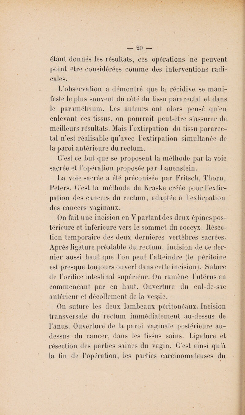 étant donnés les résultats, ces opérations ne peuvent point être considérées comme des interventions radi¬ cales. L’observation a démontré que la récidive se mani¬ feste le pins souvent du côté du tissu pararectal et dans le paramétrium. Les auteurs ont alors pensé qu’en enlevant ces tissus, on pourrait peut-être s’assurer de meilleurs résultats. Mais l’extirpation du tissu pararec¬ tal n’est réalisable qu’avec l’extirpation simultanée de la paroi antérieure du rectum. C’est ce but que se proposent la méthode par la voie sacrée et l’opération proposée par Lauenstein. La voie sacrée a été préconisée par Fritsch, Thorn, Peters. C’est la méthode de Kraske créée pour l’extir¬ pation des cancers du rectum, adaptée à l’extirpation des cancers vaginaux. On fait une incision en Y partant des deux épines pos¬ térieure et inférieure vers le sommet du coccyx. Piésec- tion temporaire des deux dernières vertèbres sacrées. Après ligature préalable du rectum, incision de ce der¬ nier aussi haut que l’on peut l’atteindre (le péritoine est presque toujours ouvert dans cette incision). Suture de l’orifice intestinal supérieur. On ramène l’utérus en commençant par en haut. Ouverture du cul-de-sac antérieur et décollement de la vessie. X On suture les deux lambeaux péritonéaux. Incision transversale du rectum immédiatement au-dessus de l’anus. Ouverture de la paroi vaginale postérieure au- dessus du cancer, dans les tissus sains. Ligature et résection des parties saines du vagin. C’est ainsi qu’à la fin de l’opération, les parties carcinomateuses du