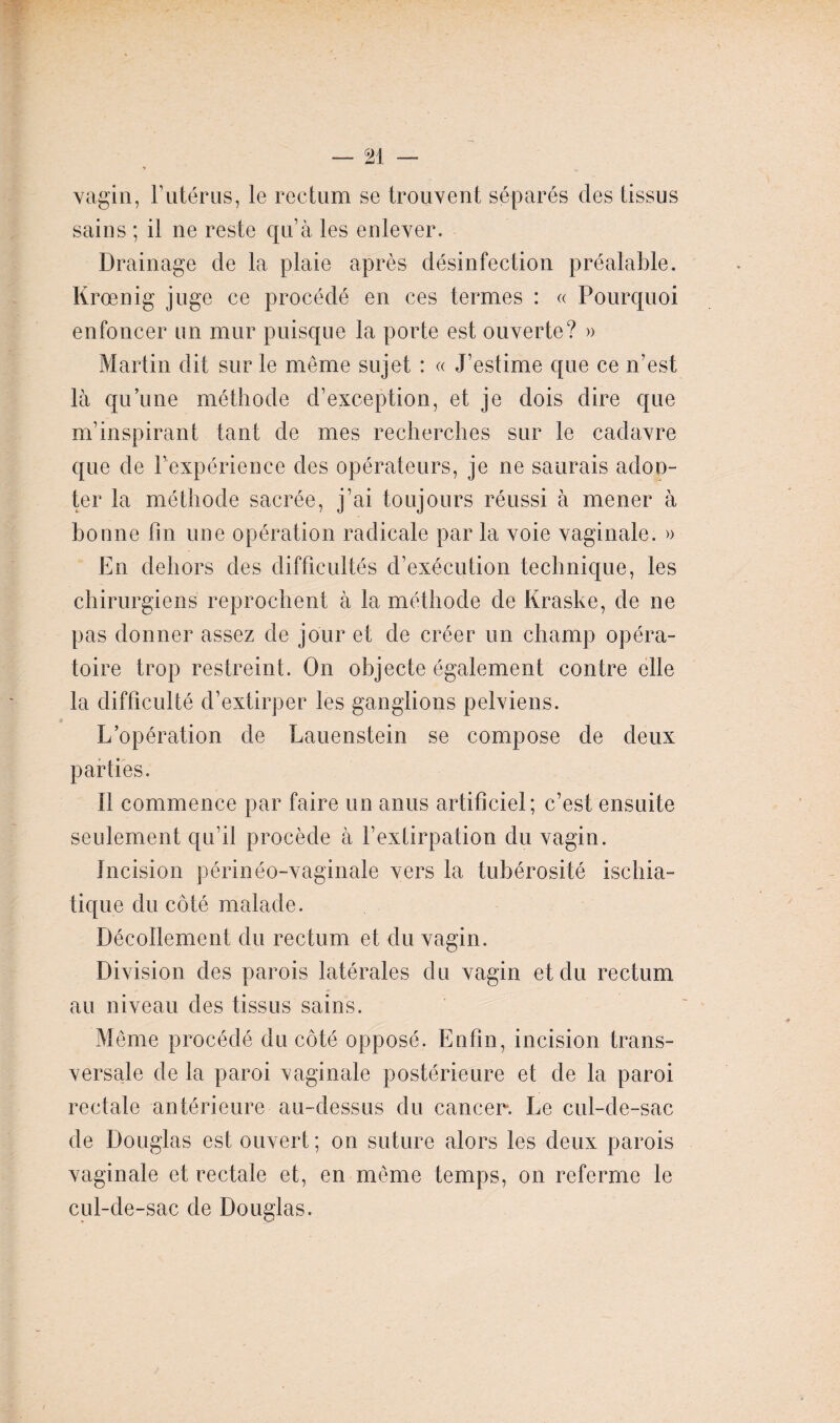 vagin, F utérus, le rectum se trouvent séparés des tissus sains ; il ne reste qu’à les enlever. Drainage de la plaie après désinfection préalable. Krœnig juge ce procédé en ces termes : « Pourquoi enfoncer un mur puisque la porte est ouverte? » Martin dit sur le même sujet : « J’estime que ce n’est là qu’une méthode d’exception, et je dois dire que m’inspirant tant de mes recherches sur le cadavre que de l’expérience des opérateurs, je ne saurais adoo- ter la méthode sacrée, j’ai toujours réussi à mener à bonne fin une opération radicale par la voie vaginale. » En dehors des difficultés d’exécution technique, les chirurgiens reprochent à la méthode de Kraske, de ne pas donner assez de jour et de créer un champ opéra¬ toire trop restreint. On objecte également contre elle la difficulté d’extirper les ganglions pelviens. L’opération de Lauenstein se compose de deux parties. 11 commence par faire un anus artificiel; c’est ensuite seulement qu’il procède à l’extirpation du vagin. Incision périnéo-vaginale vers la tubérosité ischia- tique du côté malade. Décollement du rectum et du vagin. Division des parois latérales du vagin et du rectum au niveau des tissus sains. Même procédé du côté opposé. Enfin, incision trans¬ versale de la paroi vaginale postérieure et de la paroi rectale antérieure au-dessus du cancer. Le cul-de-sac de Douglas est ouvert ; on suture alors les deux parois vaginale et rectale et, en même temps, on referme le cul-de-sac de Douglas.