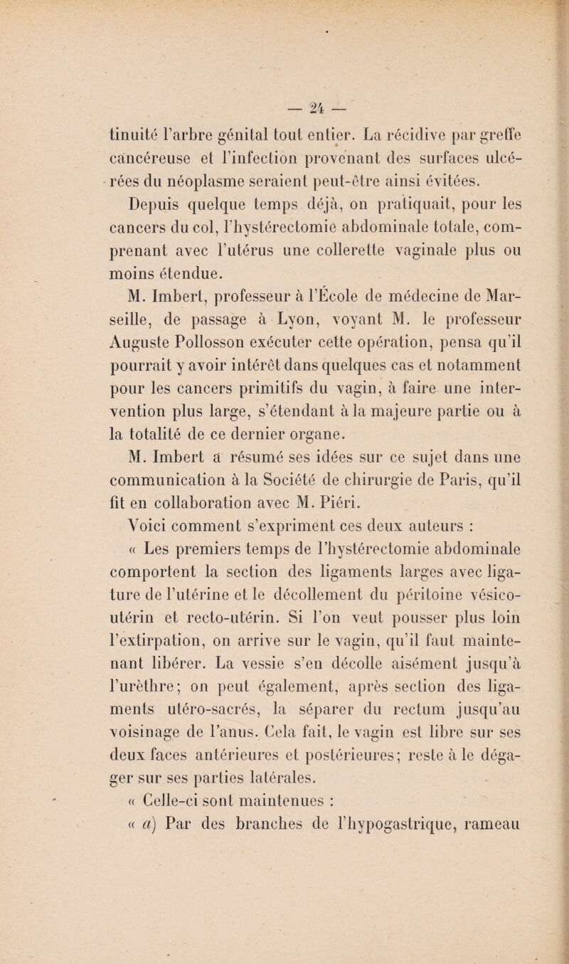 tinuité l’arbre génital tout entier. La récidive par greffe cancéreuse et l’infection provenant des surfaces ulcé¬ rées du néoplasme seraient peut-être ainsi évitées. Depuis quelque temps déjà, on pratiquait, pour les cancers du col, Fhystérectomie abdominale totale, com¬ prenant avec l’utérus une collerette vaginale plus ou moins étendue. r M. Imbert, professeur à l’Ecole de médecine de Mar¬ seille, de passage à Lyon, voyant M. le professeur Auguste Pollosson exécuter cette opération, pensa qu’il pourrait y avoir intérêt dans quelques cas et notamment pour les cancers primitifs du vagin, à faire une inter¬ vention plus large, s’étendant à la majeure partie ou à la totalité de ce dernier organe. M. Imbert a résumé ses idées sur ce sujet dans une communication à la Société de chirurgie de Paris, qu’il fit en collaboration avec M. Piéri. Voici comment s’expriment ces deux auteurs : « Les premiers temps de l’bystérectomie abdominale comportent la section des ligaments larges avec liga¬ ture de l’utérine et le décollement du péritoine vésico- utérin et recto-utérin. Si l’on veut pousser plus loin l’extirpation, on arrive sur le vagin, qu’il faut mainte¬ nant libérer. La vessie s’en décolle aisément jusqu’à l’urèthre; on peut également, après section des liga¬ ments utéro-sacrés, la séparer du rectum jusqu’au voisinage de l’anus. Cela fait, le vagin est libre sur ses deux faces antérieures et postérieures; reste à le déga¬ ger sur ses parties latérales. (( Celle-ci sont maintenues : « a) Par des branches de F hypogastrique, rameau
