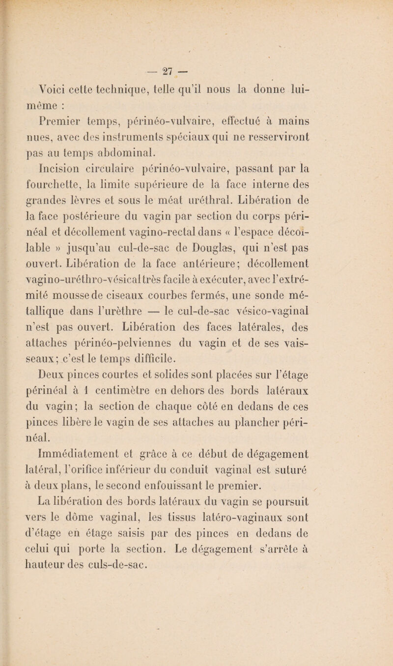 Voici cette technique, telle qu’il nous la donne lui- même : Premier temps, périnéo-vulvaire, effectué à mains nues, avec des instruments spéciaux qui ne resserviront pas au temps abdominal. Incision circulaire périnéo-vulvaire, passant par la fourchette, la limite supérieure de la face interne des grandes lèvres et sous le méat uréthral. Libération de la face postérieure du vagin par section du corps péri¬ néal et décollement vagino-rectal dans « l’espace décoi- lable » jusqu’au cul-de-sac de Douglas, qui n’est pas ouvert. Libération de la face antérieure; décollement vagino-uréthro-vésical très facile à exécuter, avec l’extré¬ mité mousse de ciseaux courbes fermés, une sonde mé¬ tallique dans l’urèthre — le cul-de-sac vésico-vaginal n’est pas ouvert. Libération des faces latérales, des attaches périnéo-pelviennes du vagin et de ses vais¬ seaux; c’eslle temps difficile. Deux pinces courtes et solides sont placées sur l’étage périnéal à 1 centimètre en dehors des bords latéraux du vagin ; la section de chaque côté en dedans de ces pinces libère le vagin de ses attaches au plancher péri¬ néal. Immédiatement et grâce à ce début de dégagement latéral, l’orifice inférieur du conduit vaginal est suturé à deux plans, le second enfouissant le premier. La libération des bords latéraux du vagin se poursuit vers le dôme vaginal, les tissus latéro-vaginaux sont d’étage en étage saisis par des pinces en dedans de celui qui porte la section. Le dégagement s’arrête à hauteur des culs-de-sac.