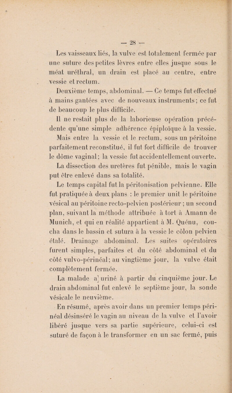 Les vaisseaux liés, la vulve est totalement fermée par une suture des petites lèvres entre elles jusque sous le méat uréthral, un drain est placé au centre, entre vessie et rectum. Deuxième temps, abdominal. — Ce temps fut effectué à mains gantées avec de nouveaux instruments; ce fut de beaucoup le plus difficile. Il ne restait plus de la laborieuse opération précé¬ dente qu’une simple adhérence épiploïque à la vessie. Mais entre la vessie et le rectum, sous un péritoine parfaitement reconstitué, il fut fort difficile de trouver le dôme vaginal; la vessie fut accidentellement ouverte. La dissection des uretères fut pénible, mais le vagin put être enlevé dans sa totalité. Le temps capital fut la péritonisation pelvienne. Elle fut pratiquée à deux plans : le premier unit le péritoine vésical au péritoine recto-pelvien postérieur ; un second plan, suivant la méthode attribuée à tort à Amann de Munich, et qui en réalité appartient à M. Quénu, cou¬ cha dans le bassin et sutura à la vessie le côlon pelvien étalé. Drainage abdominal. Les suites opératoires furent simples, parfaites et du côté abdominal et du côté vulvo-périnéal; au vingtième jour, la vulve était complètement fermée. La malade a' uriné à partir du cinquième jour. Le drain abdominal fut enlevé le septième jour, la sonde vésicale le neuvième. En résumé, après avoir dans un premier temps péri¬ néal désinséré le vagin au niveau de la vulve et l’avoir libéré jusque vers sa partie supérieure, celui-ci est suturé de façon à le transformer en un sac fermé, puis