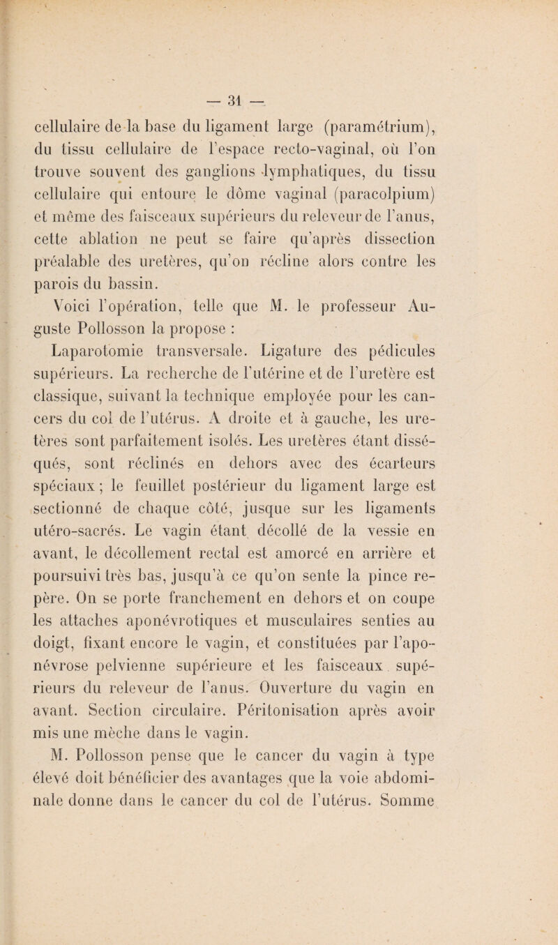 cellulaire de la base du ligament large (paramétrium), du tissu cellulaire de l’espace recto-vaginal, où l’on trouve souvent des ganglions lymphatiques, du tissu cellulaire qui entoure le dôme vaginal (paracolpium) et même des faisceaux supérieurs du releveur de l’anus, cette ablation ne peut se faire qu’après dissection préalable des uretères, qu’on récline alors contre les parois du bassin. Voici l’opération, telle que M. le professeur Au¬ guste Pollosson la propose : Laparotomie transversale. Ligature des pédicules supérieurs. La recherche de l’utérine et de l’uretère est classique, suivant la technique employée pour les can¬ cers du col de l’utérus. A droite et à gauche, les ure¬ tères sont parfaitement isolés. Les uretères étant dissé¬ qués, sont réclinés en dehors avec des écarteurs spéciaux ; le feuillet postérieur du ligament large est sectionné de chaque côté, jusque sur les ligaments utéro-sacrés. Le vagin étant décollé de la vessie en avant, le décollement rectal est amorcé en arrière et poursuivi très bas, jusqu’à ce qu’on sente la pince re¬ père. On se porte franchement en dehors et on coupe les attaches aponévrotiques et musculaires senties au doigt, fixant encore le vagin, et constituées par l’apo¬ névrose pelvienne supérieure et les faisceaux supé¬ rieurs du releveur de l’anus. Ouverture du vagin en avant. Section circulaire. Péritonisation après avoir mis une mèche dans le vagin. M. Pollosson pense que le cancer du vagin à type élevé doit bénéficier des avantages que la voie abdomi¬ nale donne dans le cancer du col de l’utérus. Somme