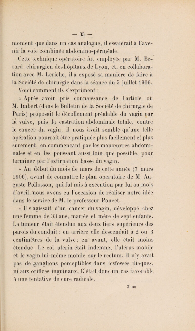 moment que dans un cas analogue, il essaierait à l’ave¬ nir la voie combinée abdomino-périnéale. Cette technique opératoire fut employée par M. Bé- rard, chirurgien des hôpitaux de Lyon, et, en collabora¬ tion avec M. Leriche, il a exposé sa manière de faire à la Société de chirurgie dans la séance du 5 juillet 1906. Voici comment ils s’expriment : « Après avoir pris connaissance de l’article où M. Imbert (dans le Bulletin de la Société de chirurgie de Paris) proposait le décollement préalable du vagin par la vulve, puis la castration abdominale totale, contre le cancer du vagin, il nous avait semblé qu’une telle opération pourrait être pratiquée plus facilement et plus sûrement, en commençant par les manœuvres abdomi¬ nales et en les poussant aussi loin que possible, pour terminer par l’extirpation basse du vagin. « Au début du mois de mars de cette année (7 mars 1906), avant de connaître le plan opératoire de M. Au¬ guste Pollosson, qui fut mis à exécution par lui au mois d’avril, nous avons eu l’occasion de réaliser notre idée dans le service de M. le professeur Poncet. « Il s’agissait d’un cancer du vagin, développé chez une femme de 33 ans, mariée et mère de sept enfants. La tumeur était étendue aux deux tiers supérieurs des parois du conduit : en arrière elle descendait à 2 ou 3 centimètres de la vulve; en avant, elle était moins étendue. Le col utérin était indemne, l’utérus mobile et le vagin lui-même mobile sur le rectum. Il n’y avait pas de ganglions perceptibles dans lesfosses iliaques, ni aux orifices inguinaux. C’était donc un cas favorable à une tentative de cure radicale. 3 B O I