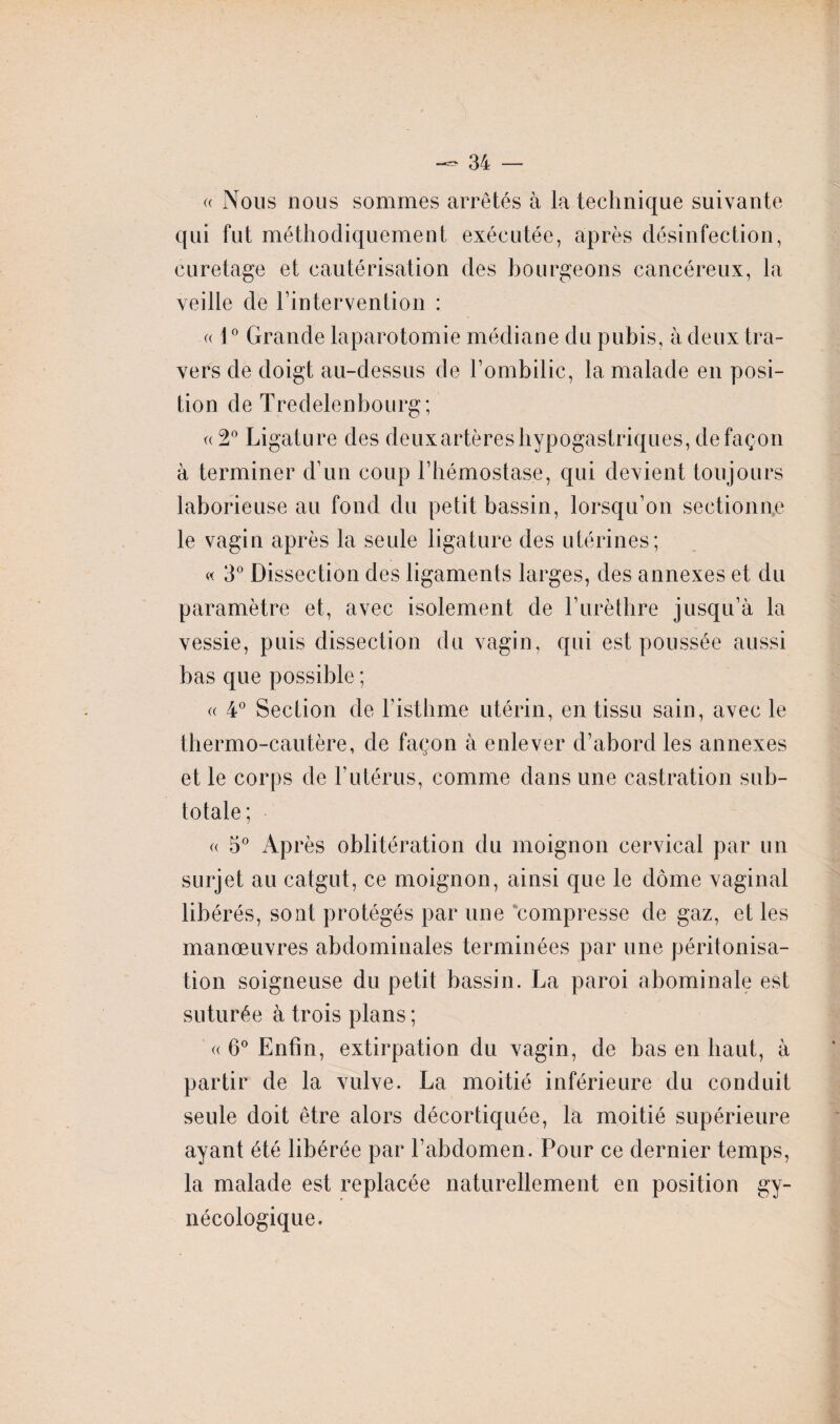 « Nous nous sommes arrêtés à la technique suivante qui fut méthodiquement exécutée, après désinfection, curetage et cautérisation des bourgeons cancéreux, la veille de l’intervention : (( \0 Grande laparotomie médiane du pubis, à deux tra¬ vers de doigt au-dessus de l’ombilic, la malade en posi¬ tion de Tredelenbourg; « 2° Ligature des deux artères hypogastriques, de façon à terminer d’un coup l’hémostase, qui devient toujours laborieuse au fond du petit bassin, lorsqu’on sectionne le vagin après la seule ligature des utérines; « 3° Dissection des ligaments larges, des annexes et du paramètre et, avec isolement de l’urèthre jusqu’à la vessie, puis dissection du vagin, qui est poussée aussi bas que possible ; « 4° Section de l’isthme utérin, en tissu sain, avec le thermo-cautère, de façon à enlever d’abord les annexes et le corps de l’utérus, comme dans une castration sub¬ totale; « 5° Après oblitération du moignon cervical par un surjet au catgut, ce moignon, ainsi que le dôme vaginal libérés, sont protégés par une compresse de gaz, et les manœuvres abdominales terminées par une péritonisa¬ tion soigneuse du petit bassin. La paroi abominale est suturée à trois plans ; «6° Enfin, extirpation du vagin, de bas en haut, à partir de la vulve. La moitié inférieure du conduit seule doit être alors décortiquée, la moitié supérieure ayant été libérée par l’abdomen. Pour ce dernier temps, la malade est replacée naturellement en position gy¬ nécologique.