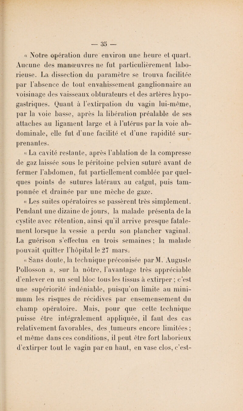 « Notre opération dure environ une heure et quart. Aucune des manœuvres ne fut particulièrement labo¬ rieuse. La dissection du paramètre se trouva facilitée par l’absence de tout envahissement ganglionnaire au voisinage des vaisseaux obturateurs et des artères hypo¬ gastriques. Quant à l’extirpation du vagin lui-même, par la voie basse, après la libération préalable de ses attaches au ligament large et à l’utérus par la voie ab¬ dominale, elle fut d’une facilité et d’une rapidité sur¬ prenantes. « La cavité restante, après l’ablation de la compresse de gaz laissée sous le péritoine pelvien suturé avant de fermer l’abdomen, fut partiellement comblée par quel¬ ques points de sutures latéraux au catgut, puis tam¬ ponnée et drainée par une mèche de gaze. « Les suites opératoires se passèrent très simplement. Pendant une dizaine de jours, la malade présenta de la cystite avec rétention, ainsi qu’il arrive presque fatale¬ ment lorsque la vessie a perdu son plancher vaginal. La guérison s’effectua en trois semaines ; la malade pouvait quitter l’hôpital le 27 mars. « Sans doute, la technique préconisée parM. Auguste Pollosson a, sur la nôtre, l’avantage très appréciable d’enlever en un seul bloc tous les tissus à extirper ; c’est une supériorité indéniable, puisqu’on limite au mini¬ mum les risques de récidives par ensemensement du champ opératoire. Mais, pour que cette technique puisse être intégralement appliquée, il faut des cas relativement favorables, des tumeurs encore limitées ; et même dans ces conditions, il peut être fort laborieux d’extirper tout le vagin par en haut, en vase clos, c’est-
