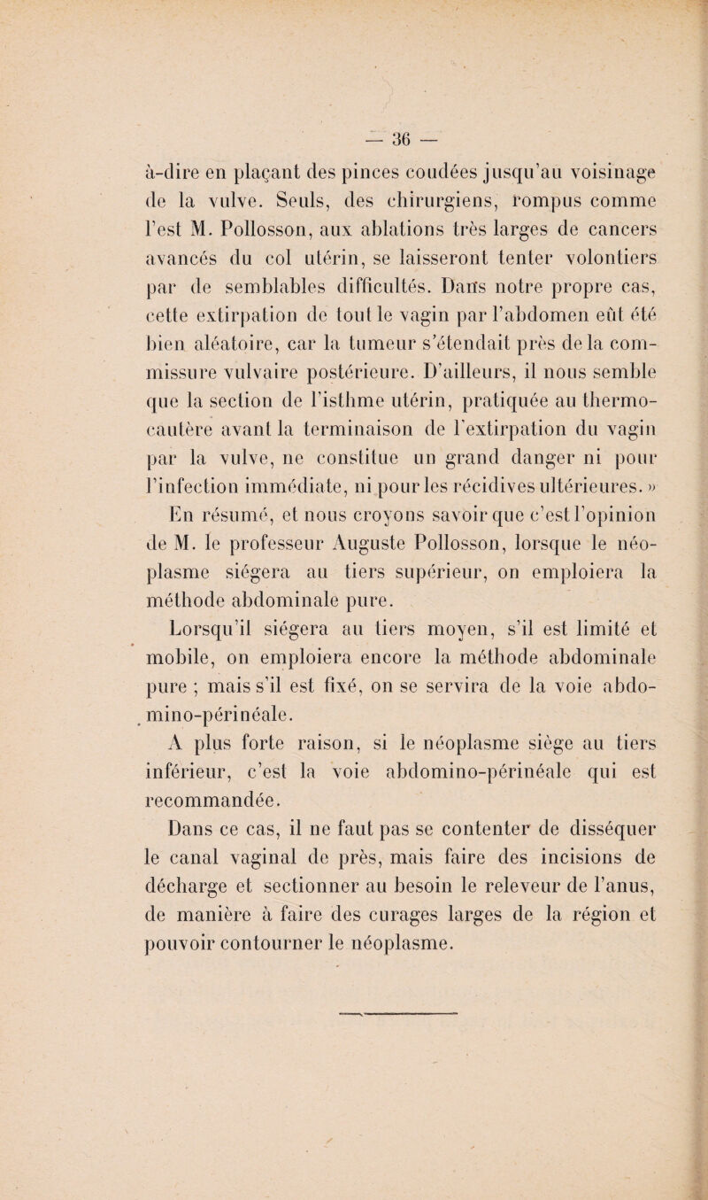 à-dire en plaçant des pinces coudées jusqu’au voisinage de la vulve. Seuls, des chirurgiens, rompus comme l’est M. Pollosson, aux ablations très larges de cancers avancés du col utérin, se laisseront tenter volontiers par de semblables difficultés. Dans notre propre cas, cette extirpation de tout le vagin par l’abdomen eût été bien aléatoire, car la tumeur s’étendait près delà com¬ missure vulvaire postérieure. D’ailleurs, il nous semble que la section de l’isthme utérin, pratiquée au thermo¬ cautère avant la terminaison de l’extirpation du vagin par la vulve, ne constitue un grand danger ni pour l’infection immédiate, ni pour les récidives ultérieures. » En résumé, et nous croyons savoir que c’est l’opinion de M. le professeur Auguste Pollosson, lorsque le néo¬ plasme siégera au tiers supérieur, on emploiera la méthode abdominale pure. Lorsqu’il siégera au tiers moyen, s’il est limité et mobile, on emploiera encore la méthode abdominale pure ; mais s’il est fixé, on se servira de la voie abdo- min o-périnéale. A plus forte raison, si le néoplasme siège au tiers inférieur, c’esl la voie abdomino-périnéale qui est recommandée. Dans ce cas, il ne faut pas se contenter de disséquer le canal vaginal de près, mais faire des incisions de décharge et sectionner au besoin le releveur de l’anus, de manière à faire des curages larges de la région et pouvoir contourner le néoplasme.