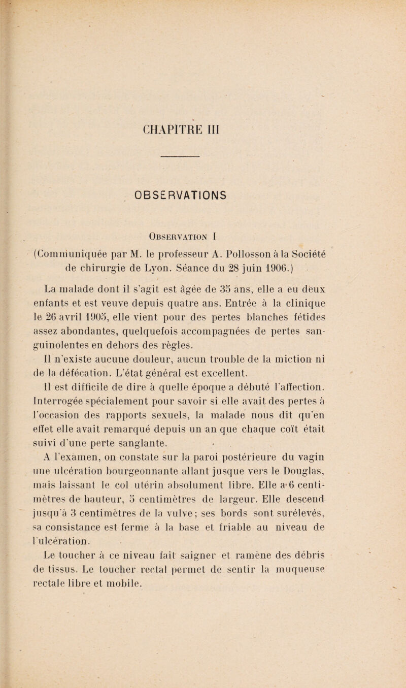 CHAPITRE III OBSERVATIONS Observation I (Communiquée par M. le professeur A. Pollosson à la Société de chirurgie de Lyon. Séance du 28 juin 1906.) La malade dont il s’agit est âgée de 35 ans, elle a eu deux enfants et est veuve depuis quatre ans. Entrée à la clinique le 26 avril 1905, elle vient pour des pertes blanches fétides assez abondantes, quelquefois accompagnées de pertes san¬ guinolentes en dehors des règles. Il n’existe aucune douleur, aucun trouble de la miction ni de la défécation. L’état général est excellent. Il est difficile de dire à quelle époque a débuté l’affection. Interrogée spécialement pour savoir si elle avait des pertes à l’occasion des rapports sexuels, la malade nous dit qu’en effet elle avait remarqué depuis un an que chaque coït était suivi d’une perte sanglante. A l’examen, on constate sur la paroi postérieure du vagin une ulcération bourgeonnante allant jusque vers le Douglas, mais laissant le col utérin absolument libre. Elle a56 centi¬ mètres de hauteur, 5 centimètres de largeur. Elle descend jusqu’à 3 centimètres de la vulve; ses bords sont surélevés, sa consistance est ferme à la base et friable au niveau de l’ulcération. Le toucher à ce niveau fait saigner et ramène des débris de tissus. Le toucher rectal permet de sentir la muqueuse rectale libre et mobile.