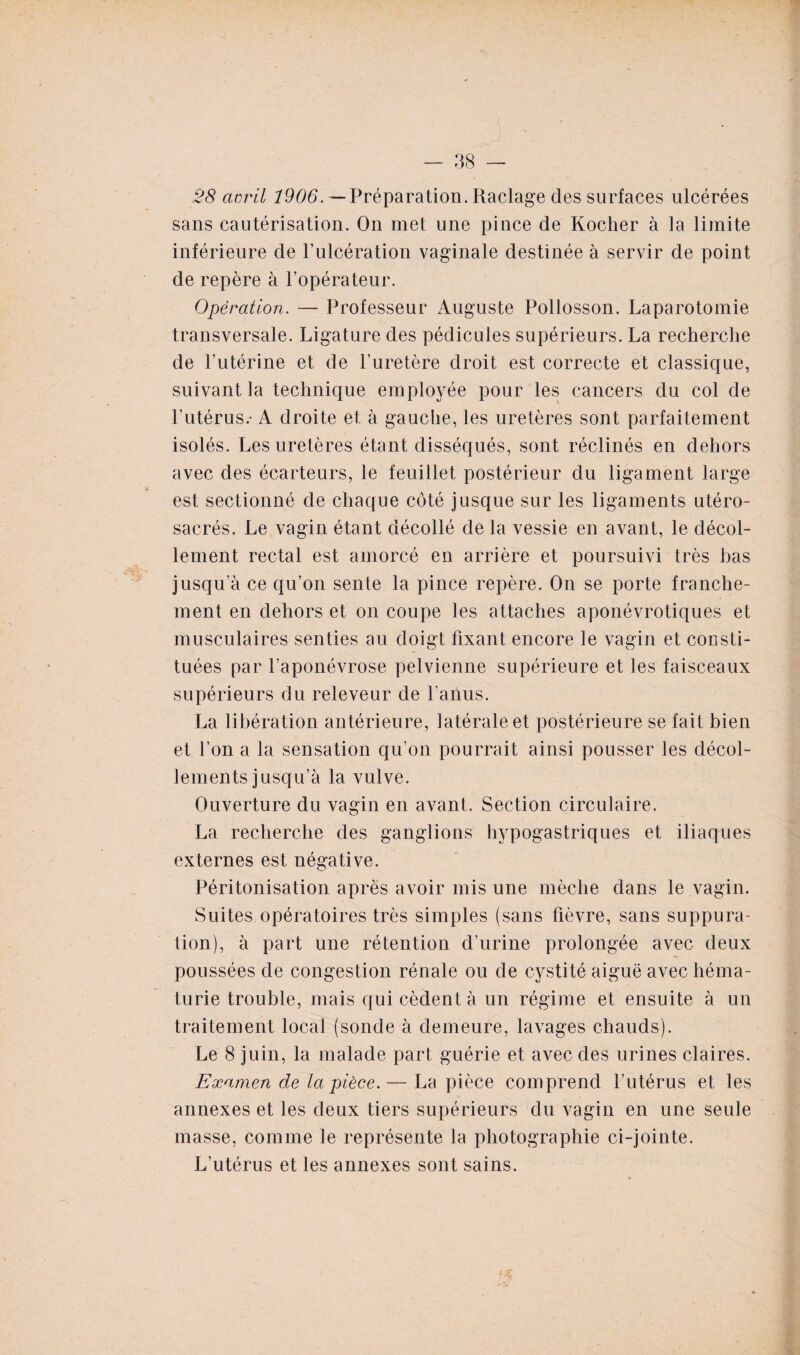 28 avril 1906. — Préparation. Raclage des surfaces ulcérées sans cautérisation. On met une pince de Kocher à la limite inférieure de l’ulcération vaginale destinée à servir de point de repère à l’opérateur. Opération. — Professeur Auguste Pollosson. Laparotomie transversale. Ligature des pédicules supérieurs. La recherche de l’utérine et de l’uretère droit est correcte et classique, suivant la technique employée pour les cancers du col de l’utérus.- A droite et à gauche, les uretères sont parfaitement isolés. Les uretères étant disséqués, sont réclinés en dehors avec des écarteurs, le feuillet postérieur du ligament large est sectionné de chaque côté jusque sur les ligaments utéro- sacrés. Le vagin étant décollé de la vessie en avant, le décol¬ lement rectal est amorcé en arrière et poursuivi très bas jusqu’à ce qu’on sente la pince repère. On se porte franche¬ ment en dehors et on coupe les attaches aponévrotiques et musculaires senties au doigt fixant encore le vagin et consti¬ tuées par l’aponévrose pelvienne supérieure et les faisceaux supérieurs du releveur de l’anus. La libération antérieure, latérale et postérieure se fait bien et l’on a la sensation qu’on pourrait ainsi pousser les décol¬ lements jusqu’à la vulve. Ouverture du vagin en avant. Section circulaire. La recherche des ganglions hypogastriques et iliaques externes est négative. Péritonisation après avoir mis une mèche dans le vagin. Suites opératoires très simples (sans fièvre, sans suppura¬ tion), à part une rétention d’urine prolongée avec deux T poussées de congestion rénale ou de cystité aiguë avec héma¬ turie trouble, mais qui cèdent à un régime et ensuite à un traitement local (sonde à demeure, lavages chauds). Le 8 juin, la malade part guérie et avec des urines claires. Examen de la pièce.— La pièce comprend l’utérus et les annexes et les deux tiers supérieurs du vagin en une seule masse, comme le représente la photographie ci-jointe. L’utérus et les annexes sont sains.
