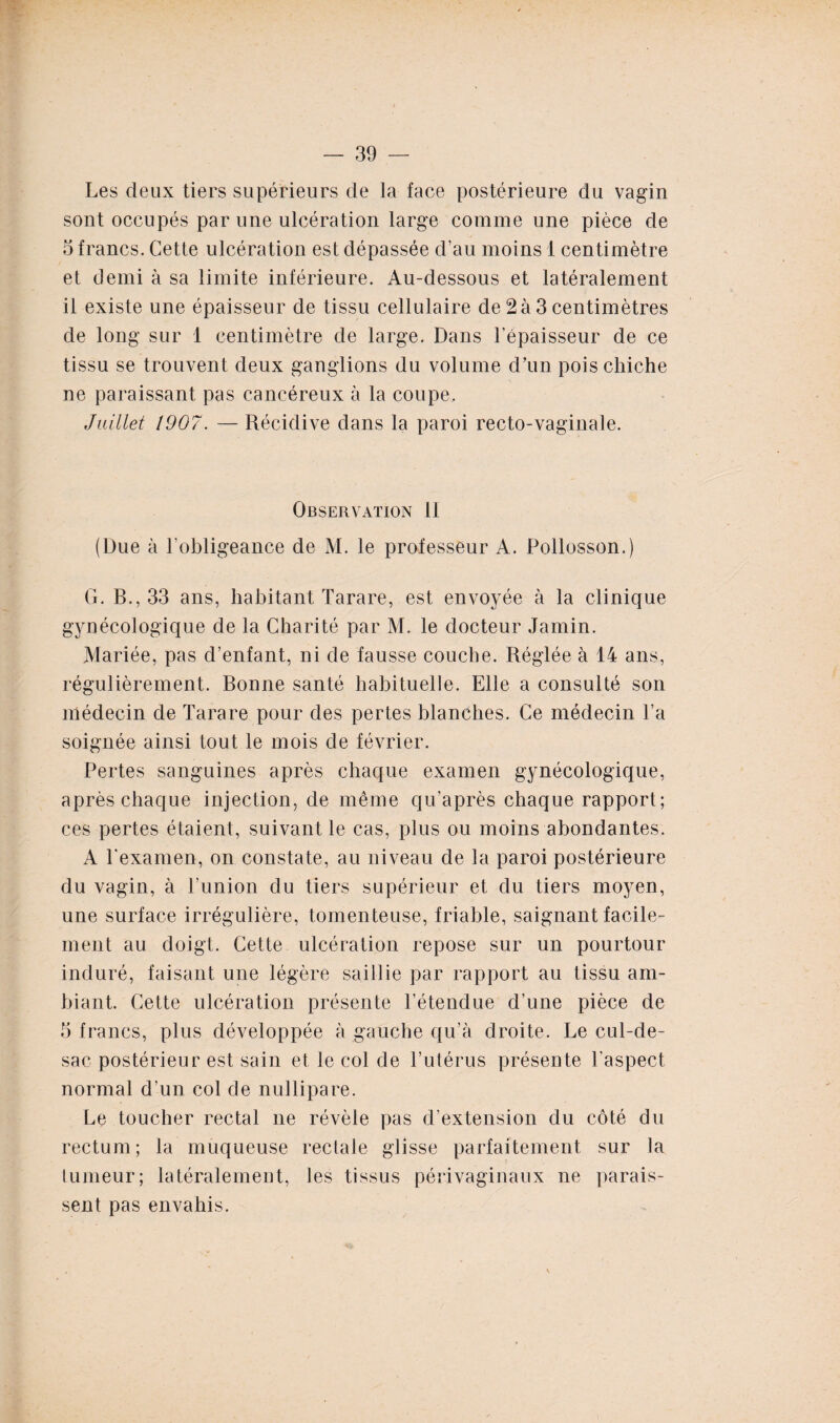 Les deux tiers supérieurs de la face postérieure du vagin sont occupés par une ulcération large comme une pièce de 5 francs. Cette ulcération est dépassée d’au moins 1 centimètre et demi à sa limite inférieure. Au-dessous et latéralement il existe une épaisseur de tissu cellulaire de 2à 3 centimètres de long sur 1 centimètre de large. Dans l’épaisseur de ce tissu se trouvent deux ganglions du volume d’un pois chiche ne paraissant pas cancéreux à la coupe. Juillet 1907. — Récidive dans la paroi recto-vaginale. Observation II (Due à l’obligeance de M. le professeur A. Pollosson.) G. B., 33 ans, habitant Tarare, est envoyée à la clinique gynécologique de la Charité par M. le docteur Jamin. Mariée, pas d’enfant, ni de fausse couche. Réglée à 14 ans, régulièrement. Bonne santé habituelle. Elle a consulté son médecin de Tarare pour des pertes blanches. Ce médecin l’a soignée ainsi tout le mois de février. Pertes sanguines après chaque examen gynécologique, après chaque injection, de même qu'après chaque rapport; ces pertes étaient, suivant le cas, plus ou moins abondantes. A l'examen, on constate, au niveau de la paroi postérieure du vagin, à l’union du tiers supérieur et du tiers moyen, une surface irrégulière, tomenteuse, friable, saignant facile¬ ment au doigt. Cette ulcération repose sur un pourtour induré, faisant une légère saillie par rapport au tissu am¬ biant. Cette ulcération présente l’étendue d’une pièce de 5 francs, plus développée à gauche qu’à droite. Le cul-de- sac postérieur est sain et le col de l’utérus présente l’aspect normal d’un col de nullipare. Le toucher rectal ne révèle pas d’extension du côté du rectum; la muqueuse rectale glisse parfaitement sur la tumeur; latéralement, les tissus périvaginaux ne parais¬ sent pas envahis.