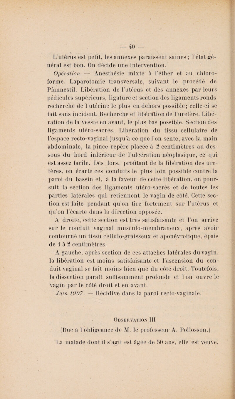 L'utérus est petit, les annexes paraissent saines ; l’état gé¬ néral est bon. On décide une intervention. Opération. — Anesthésie mixte à l’éther et au chloro¬ forme. Laparotomie transversale, suivant le procédé de Pfannestil. Libération de l’utérus et des annexes par leurs pédicules supérieurs, ligature et section des ligaments ronds recherche de l’utérine le plus en dehors possible; celle-ci se fait sans incident. Recherche et libération de l’uretère. Libé¬ ration de la vessie en avant, le plus bas possible. Section des ligaments utéro-sacrés. Libération du tissu cellulaire de l’espace recto-vaginal jusqu'à ce que l'on sente, avec la main abdominale, la pince repère placée à 2 centimètres au-des¬ sous du bord inférieur de l’ulcération néoplasique, ce qui est assez facile. Dès lors, profitant de la libération des ure¬ tères, on écarte ces conduits le plus loin possible contre la paroi du bassin et, à la faveur de cette libération, on pour¬ suit la section des ligaments utéro-sacrés et de toutes les parties latérales qui retiennent le vagin de côté. Cette sec¬ tion est faite pendant qu’on tire fortement sur l’utérus et qu’on l’écarte dans la direction opposée. A droite, cette section est très satisfaisante et l’on arrive sur le conduit vaginal musculo-membraneux, après avoir contourné un tissu cëllulo-graisseux et aponévrotique, épais de 1 à 2 centimètres. A gauche, après section de ces attaches latérales du vagin, la libération est moins satisfaisante et l’ascension du con¬ duit vaginal se fait moins bien que du côté droit. Toutefois, la dissection paraît suffisamment profonde et l’on ouvre le vagin par le côté droit et en avant. Juin 1007. — Récidive dans la paroi recto-vaginale. Observation 111 (Due à l’obligeance de M. le professeur A. Pollosson.) La malade dont il s’agit est âgée de 50 ans, elle est veuve,