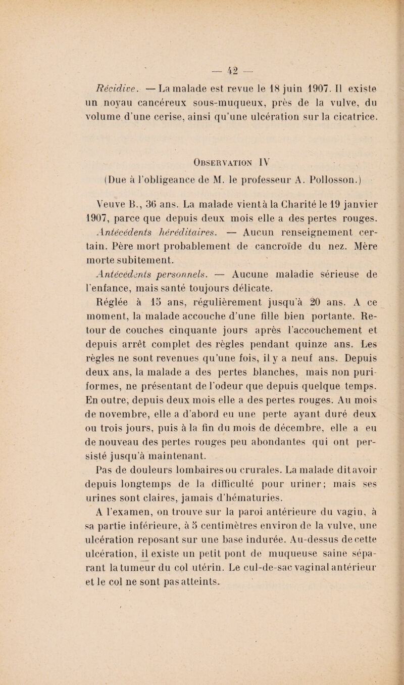 Récidive. —La malade est revue le 18 juin 1907. Il existe un noyau cancéreux sous-muqueux, près de la vulve, du volume d’une cerise, ainsi qu’une ulcération sur la cicatrice. Observation IV (Due à l’obligeance de M. le professeur A. Pollosson.) Veuve B., 36 ans. La malade vient à la Charité le 19 janvier 1907, parce que depuis deux mois elle a des pertes rouges. Antécédents héréditaires. — Aucun renseignement cer¬ tain. Père mort probablement de cancroïde du nez. Mère morte subitement. Antécédents personnels. — Aucune maladie sérieuse de l’enfance, mais santé toujours délicate. Réglée à 15 ans, régulièrement jusqu’à 20 ans. A ce moment, la malade accouche d’une fille bien portante. Re¬ tour de couches cinquante jours après l’accouchement et depuis arrêt complet des règles pendant quinze ans. Les règles ne sont revenues qu’une fois, il y a neuf ans. Depuis deux ans, la malade a des pertes blanches, mais non puri- formes, ne présentant de l’odeur que depuis quelque temps. En outre, depuis deux mois elle a des pertes rouges. Au mois de novembre, elle a d’abord eu une perte ayant duré deux ou trois jours, puis à la fin du mois de décembre, elle a eu de nouveau des pertes rouges peu abondantes qui ont per¬ sisté jusqu’à maintenant. Pas de douleurs lombaires ou crurales. La malade dit avoir depuis longtemps de la difficulté pour uriner; mais ses urines sont claires, jamais d’hématuries. A l’examen, on trouve sur la paroi antérieure du vagin, à sa partie inférieure, à 5 centimètres environ de la vulve, une ulcération reposant sur une base indurée. Au-dessus de cette ulcération, il existe un petit pont de muqueuse saine sépa¬ rant la tumeur du col utérin. Le cul-de-sac vaginal antérieur et le col ne sont pas atteints.