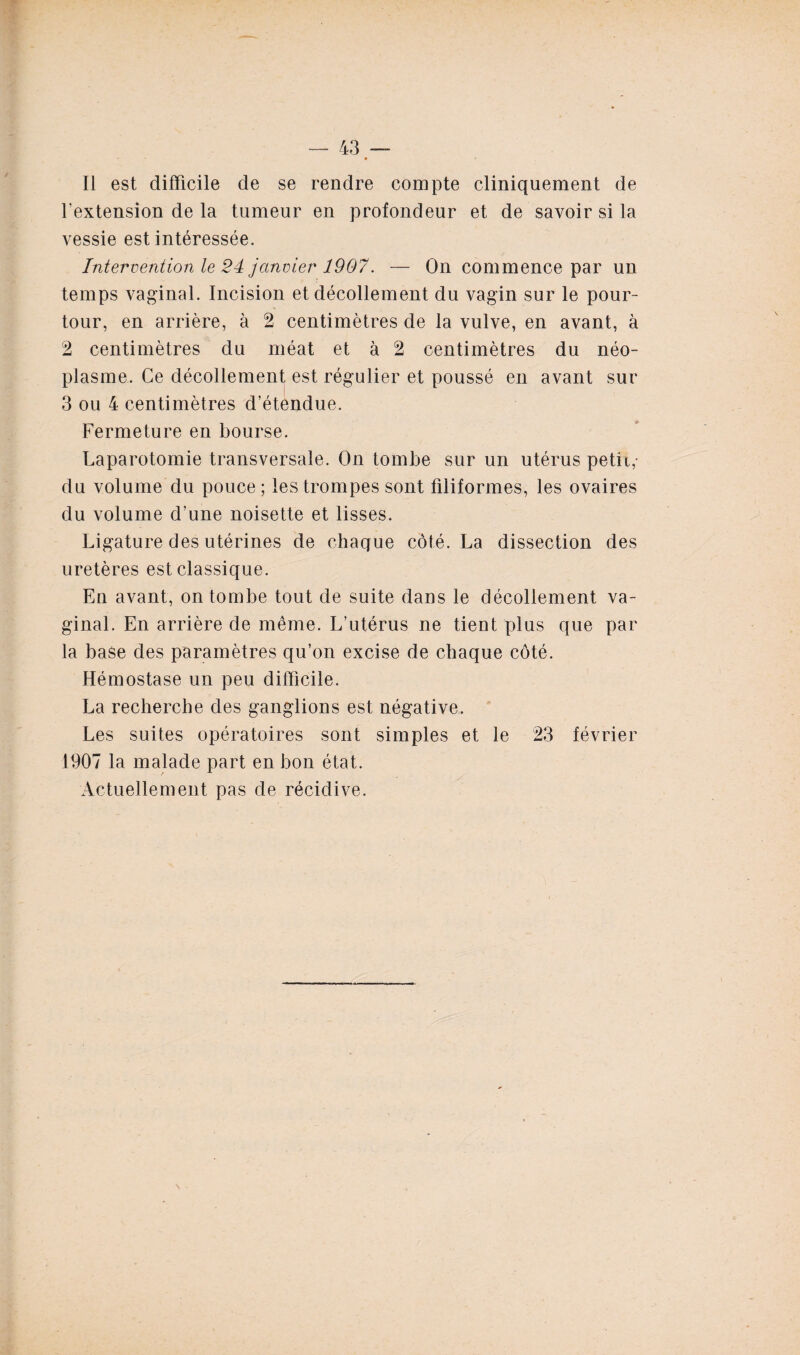 Il est difficile de se rendre compte cliniquement de l’extension de la tumeur en profondeur et de savoir si la vessie est intéressée. Intervention le 24 janvier 1907. — On commence par un temps vaginal. Incision et décollement du vagin sur le pour¬ tour, en arrière, à 2 centimètres de la vulve, en avant, à 2 centimètres du méat et à 2 centimètres du néo¬ plasme. Ce décollement est régulier et poussé en avant sur 3 ou 4 centimètres d’étendue. Fermeture en bourse. Laparotomie transversale. On tombe sur un utérus petit,- du volume du pouce ; les trompes sont filiformes, les ovaires du volume d’une noisette et lisses. Ligature des utérines de chaque côté. La dissection des uretères est classique. En avant, on tombe tout de suite dans le décollement va¬ ginal. En arrière de même. L’utérus ne tient plus que par la base des paramètres qu’on excise de chaque côté. Hémostase un peu difficile. La recherche des ganglions est négative. Les suites opératoires sont simples et le 23 février 1907 la malade part en bon état. Actuellement pas de récidive.